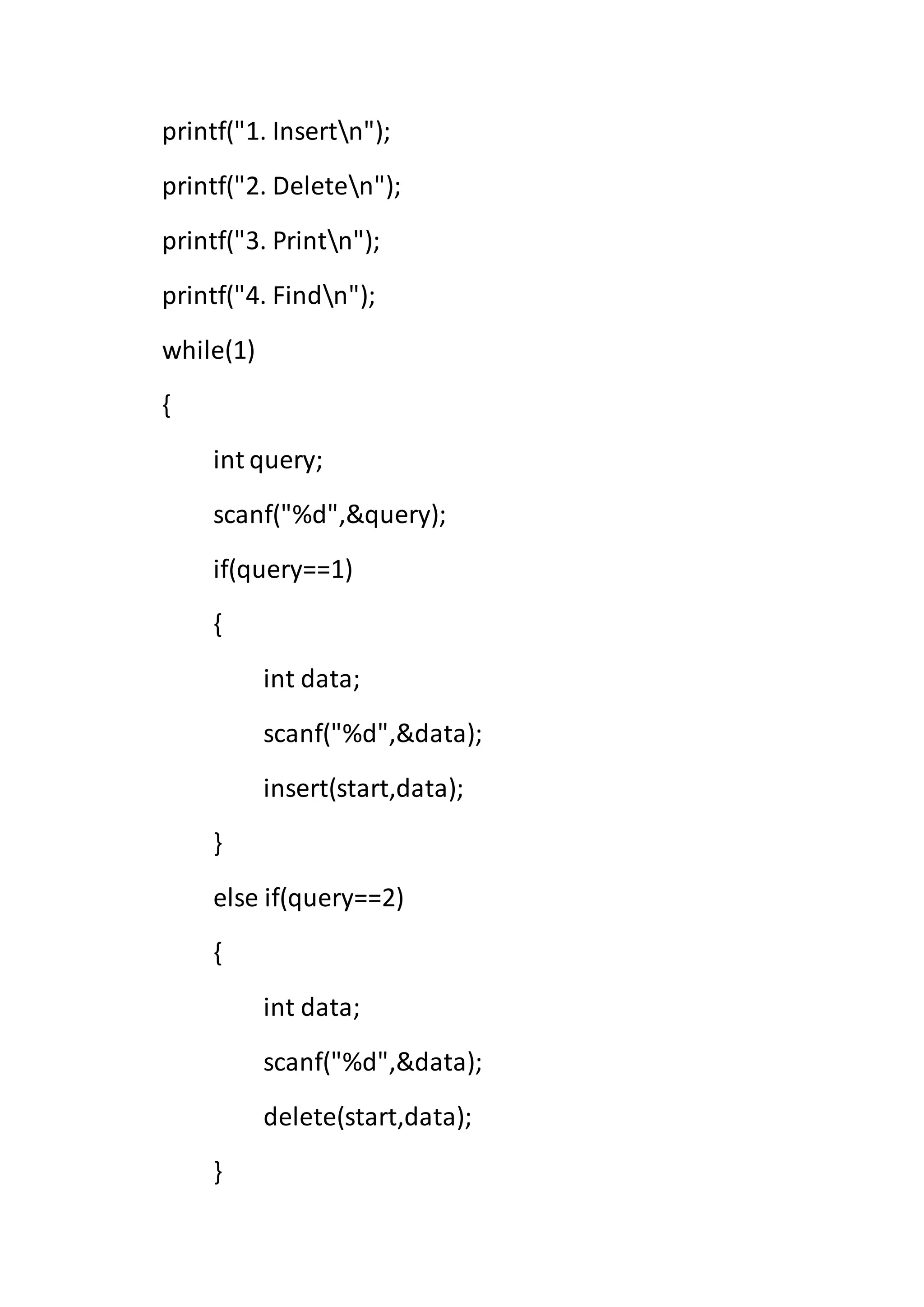 printf("1. Insertn");
printf("2. Deleten");
printf("3. Printn");
printf("4. Findn");
while(1)
{
int query;
scanf("%d",&query);
if(query==1)
{
int data;
scanf("%d",&data);
insert(start,data);
}
else if(query==2)
{
int data;
scanf("%d",&data);
delete(start,data);
}
 