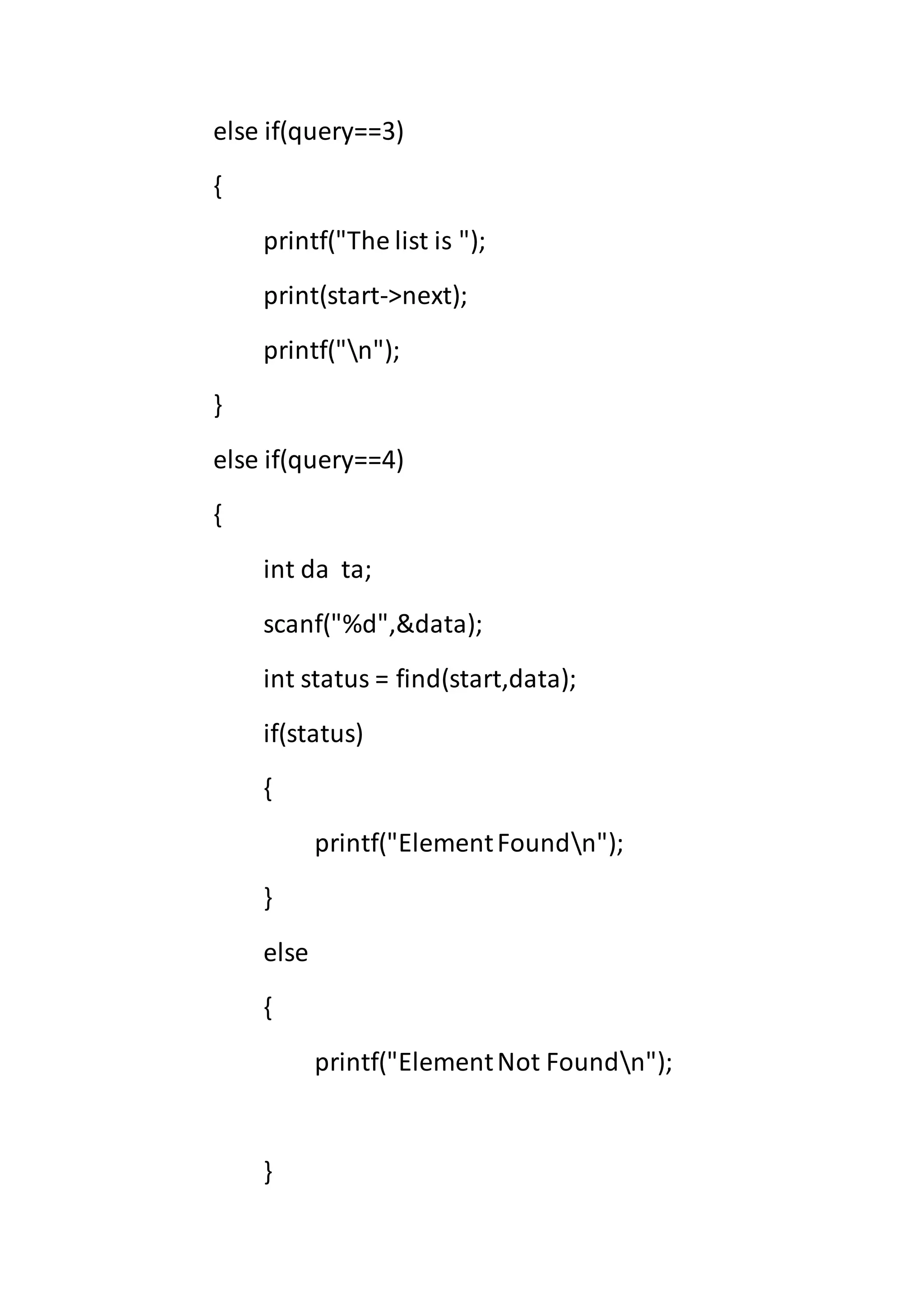 else if(query==3)
{
printf("The list is ");
print(start->next);
printf("n");
}
else if(query==4)
{
int da ta;
scanf("%d",&data);
int status = find(start,data);
if(status)
{
printf("ElementFoundn");
}
else
{
printf("ElementNot Foundn");
}
 
