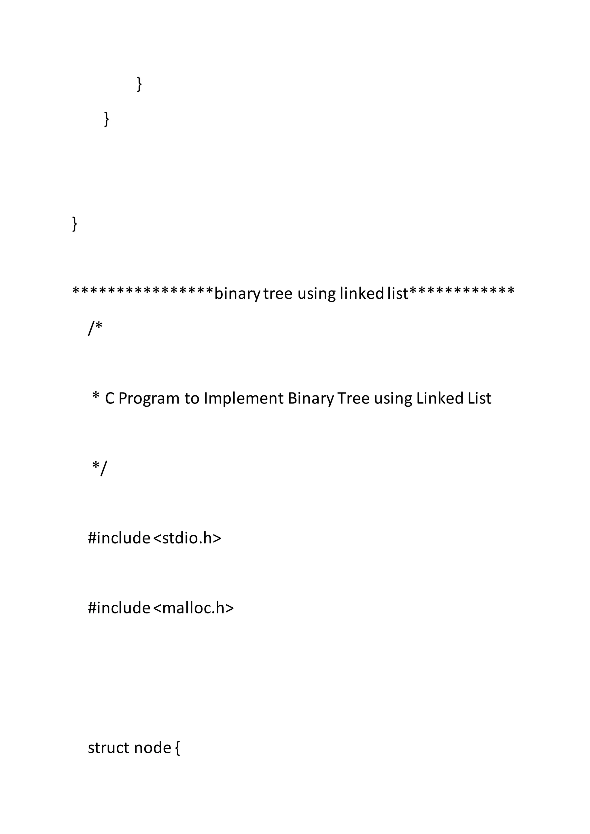 }
}
}
****************binarytree using linkedlist************
/*
* C Program to Implement Binary Tree using Linked List
*/
#include<stdio.h>
#include<malloc.h>
struct node {
 