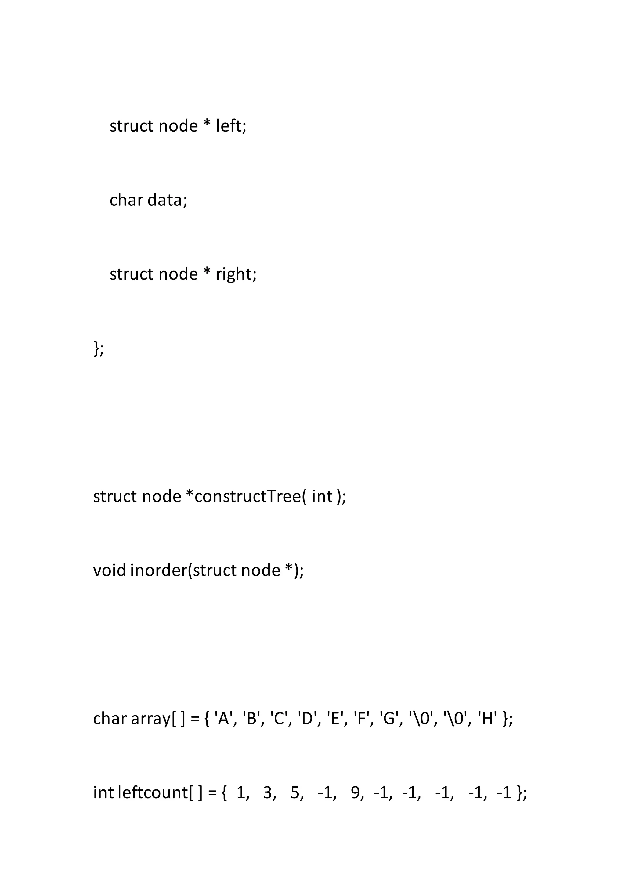 struct node * left;
char data;
struct node * right;
};
struct node *constructTree( int );
void inorder(struct node *);
char array[ ] = { 'A', 'B', 'C', 'D', 'E', 'F', 'G', '0', '0', 'H' };
int leftcount[ ] = { 1, 3, 5, -1, 9, -1, -1, -1, -1, -1 };
 
