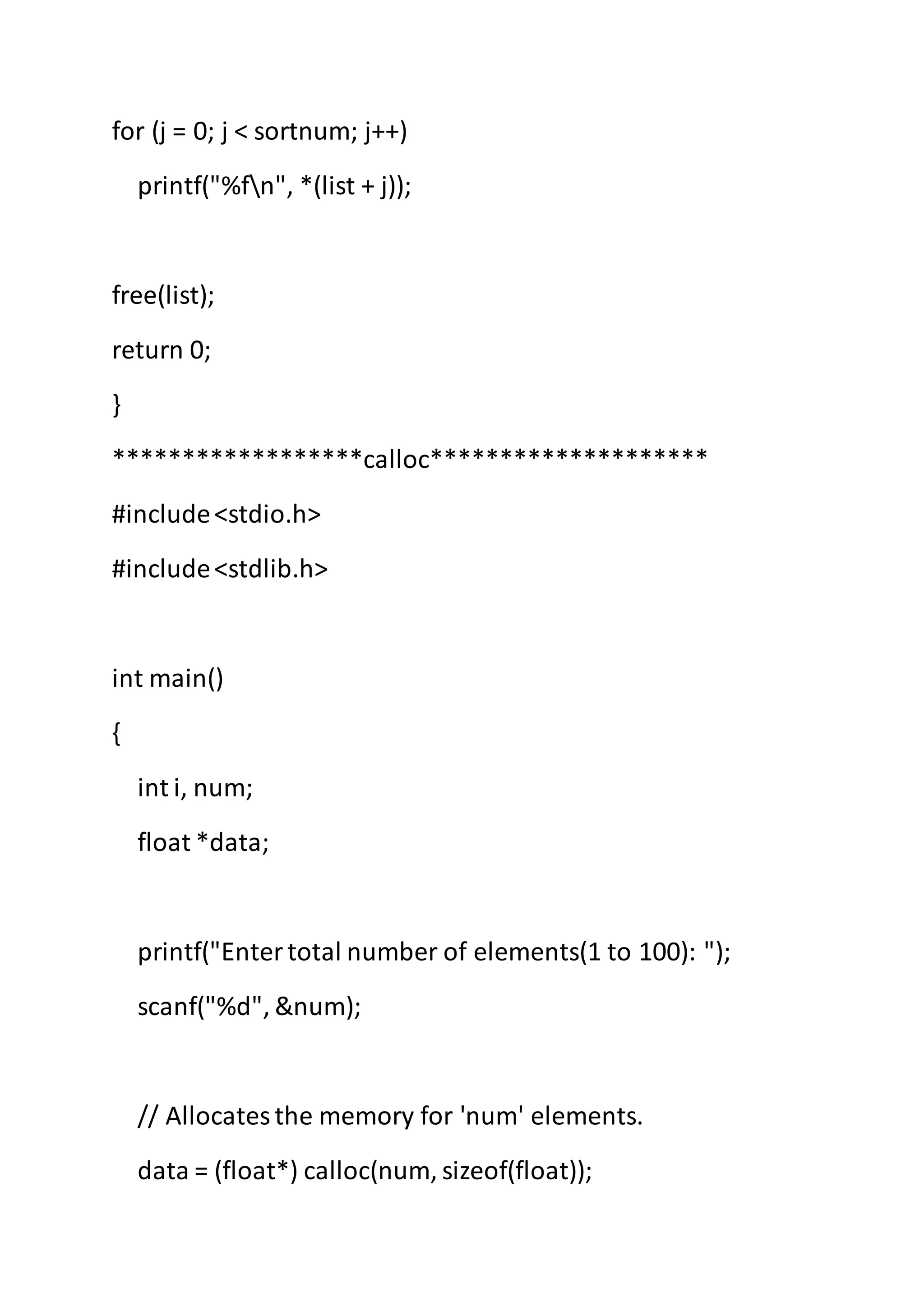 for (j = 0; j < sortnum; j++)
printf("%fn", *(list + j));
free(list);
return 0;
}
******************calloc********************
#include<stdio.h>
#include<stdlib.h>
int main()
{
int i, num;
float *data;
printf("Entertotal number of elements(1 to 100): ");
scanf("%d", &num);
// Allocatesthe memory for 'num' elements.
data = (float*) calloc(num, sizeof(float));
 