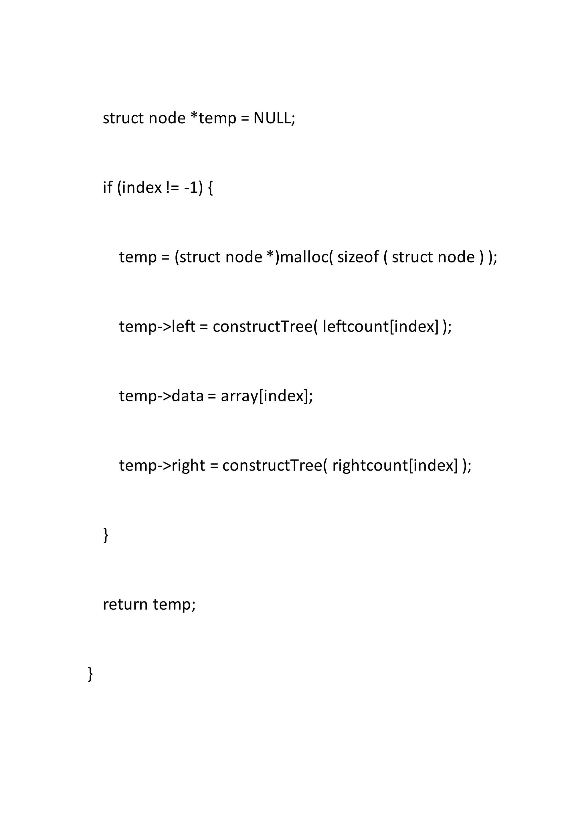 struct node *temp = NULL;
if (index!= -1) {
temp = (struct node *)malloc( sizeof ( struct node ) );
temp->left = constructTree( leftcount[index]);
temp->data = array[index];
temp->right = constructTree( rightcount[index] );
}
return temp;
}
 