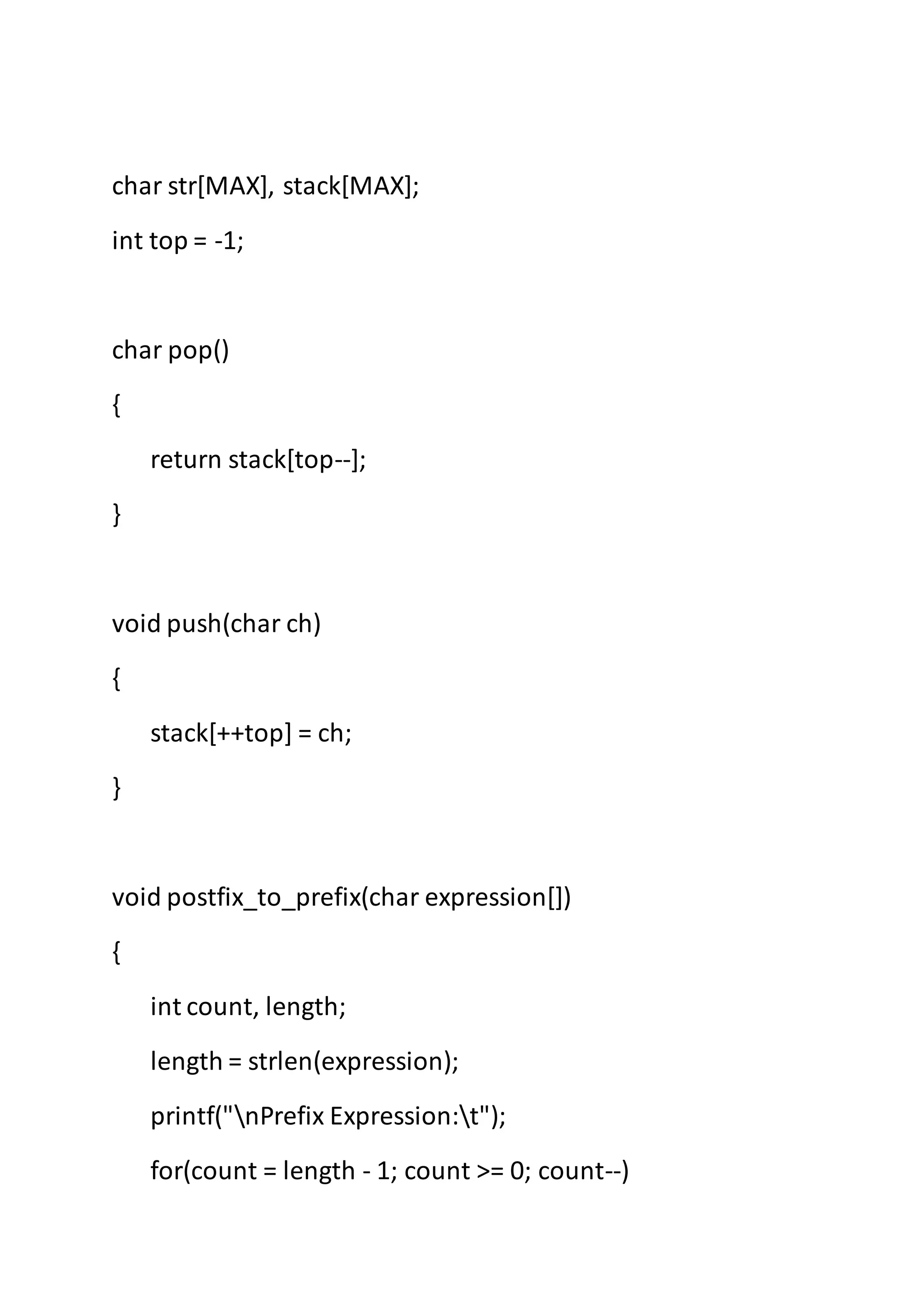char str[MAX], stack[MAX];
int top = -1;
char pop()
{
return stack[top--];
}
void push(char ch)
{
stack[++top] = ch;
}
void postfix_to_prefix(char expression[])
{
int count, length;
length = strlen(expression);
printf("nPrefix Expression:t");
for(count = length - 1; count >= 0; count--)
 