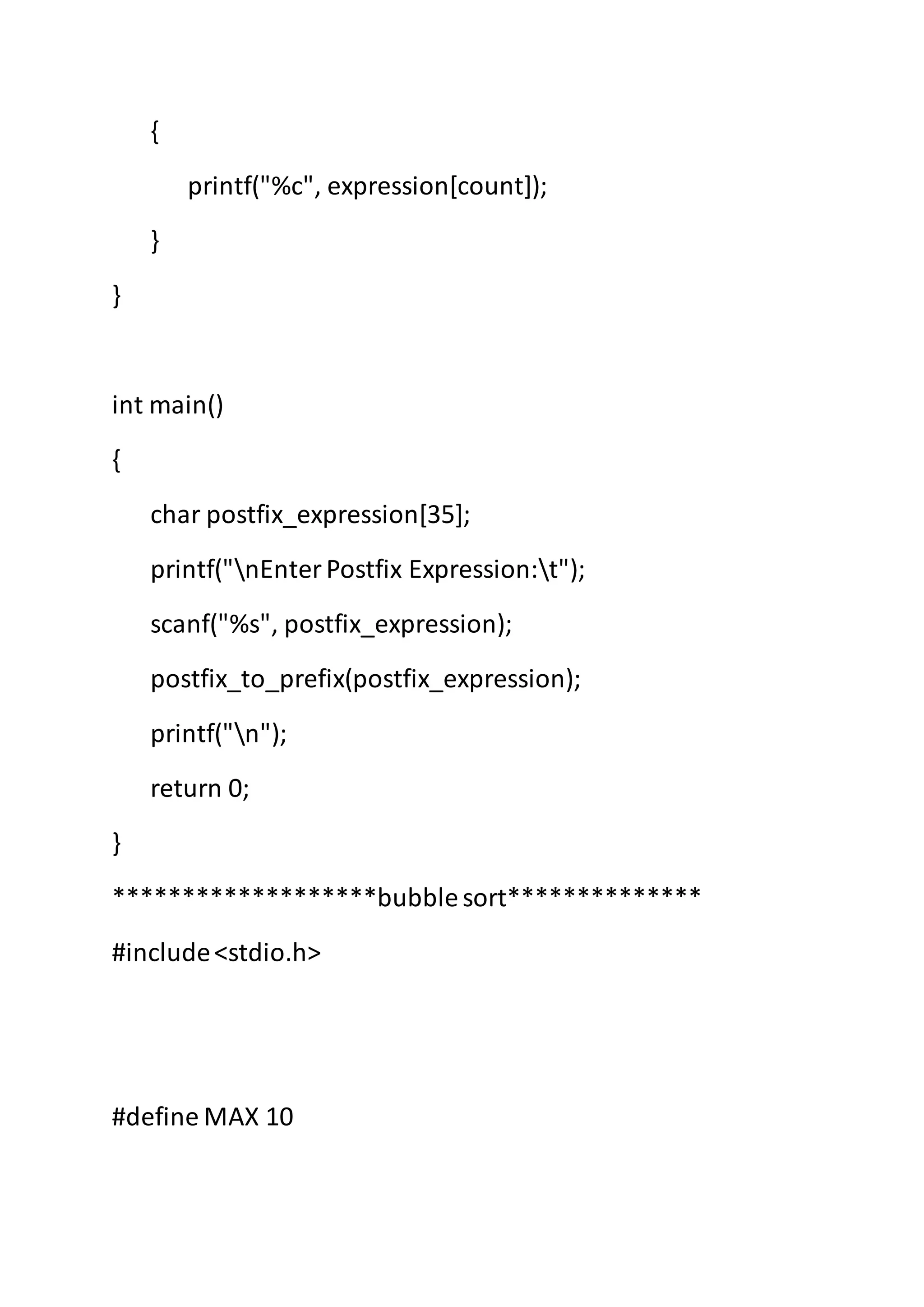 {
printf("%c", expression[count]);
}
}
int main()
{
char postfix_expression[35];
printf("nEnterPostfix Expression:t");
scanf("%s", postfix_expression);
postfix_to_prefix(postfix_expression);
printf("n");
return 0;
}
*******************bubblesort**************
#include<stdio.h>
#define MAX 10
 