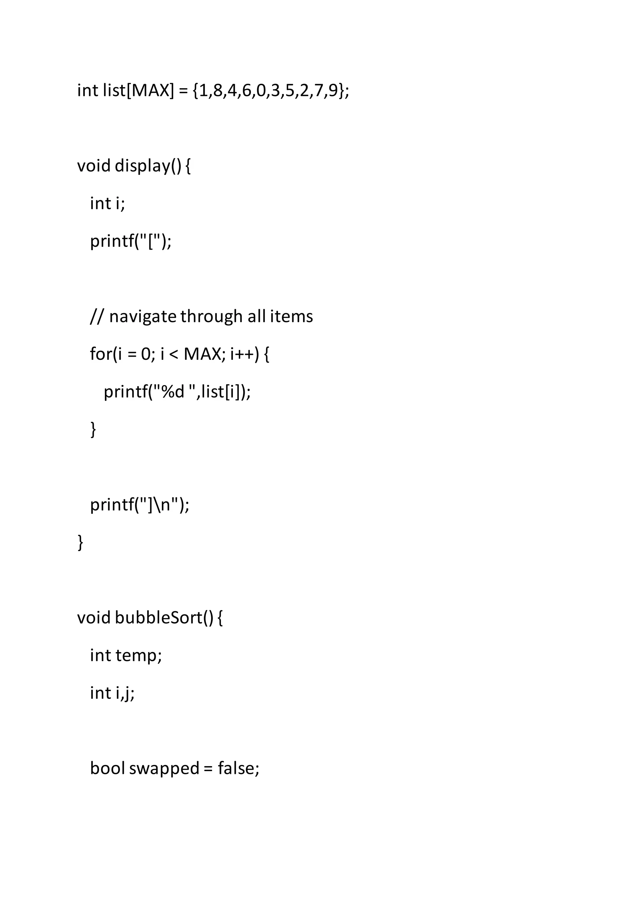 int list[MAX] = {1,8,4,6,0,3,5,2,7,9};
void display() {
int i;
printf("[");
// navigate through all items
for(i = 0; i < MAX; i++) {
printf("%d ",list[i]);
}
printf("]n");
}
void bubbleSort() {
int temp;
int i,j;
bool swapped = false;
 