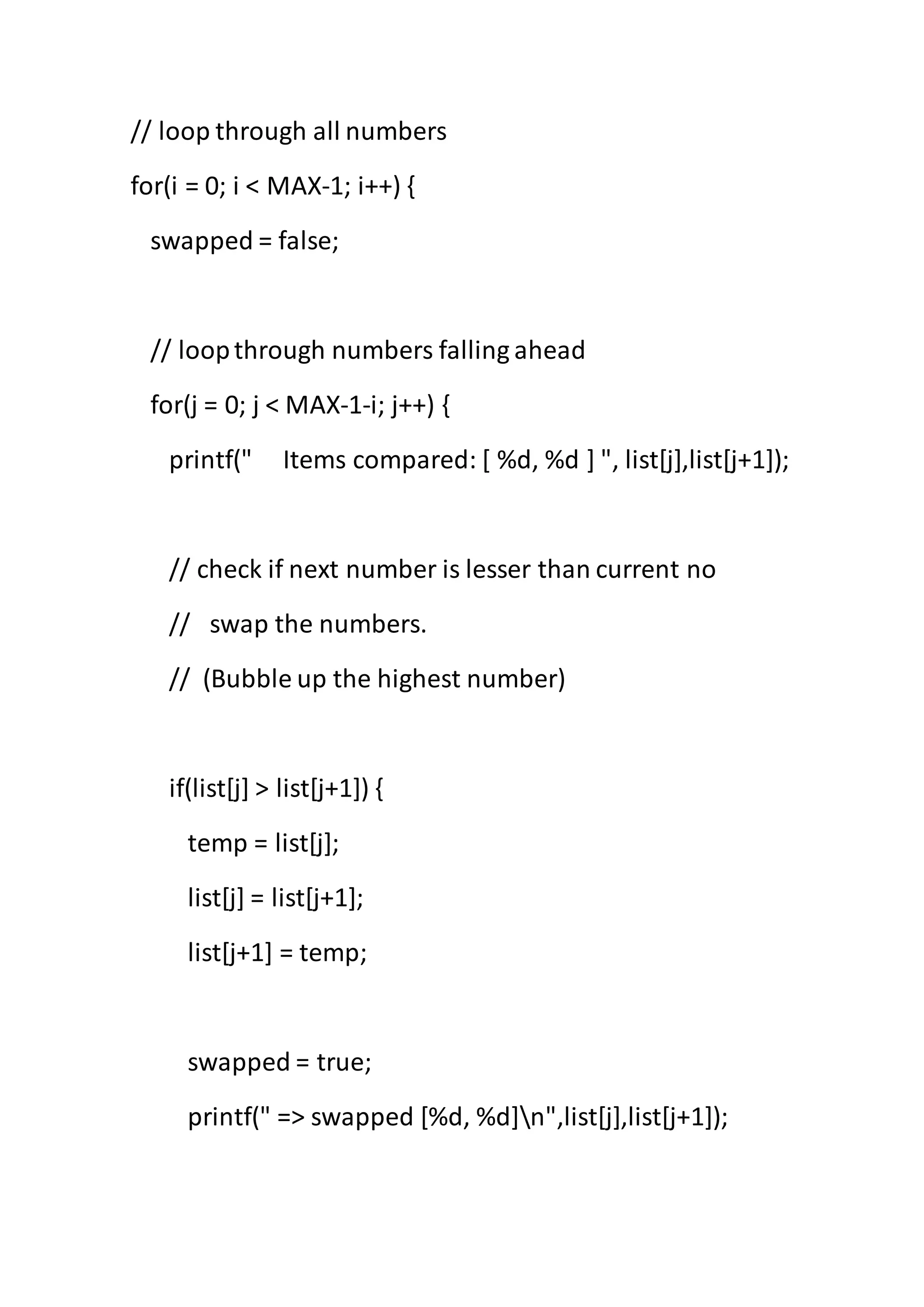 // loop through all numbers
for(i = 0; i < MAX-1; i++) {
swapped = false;
// loopthrough numbers falling ahead
for(j = 0; j < MAX-1-i; j++) {
printf(" Items compared: [ %d, %d ] ", list[j],list[j+1]);
// check if next number is lesser than current no
// swap the numbers.
// (Bubble up the highest number)
if(list[j] > list[j+1]) {
temp = list[j];
list[j] = list[j+1];
list[j+1] = temp;
swapped = true;
printf(" => swapped [%d, %d]n",list[j],list[j+1]);
 