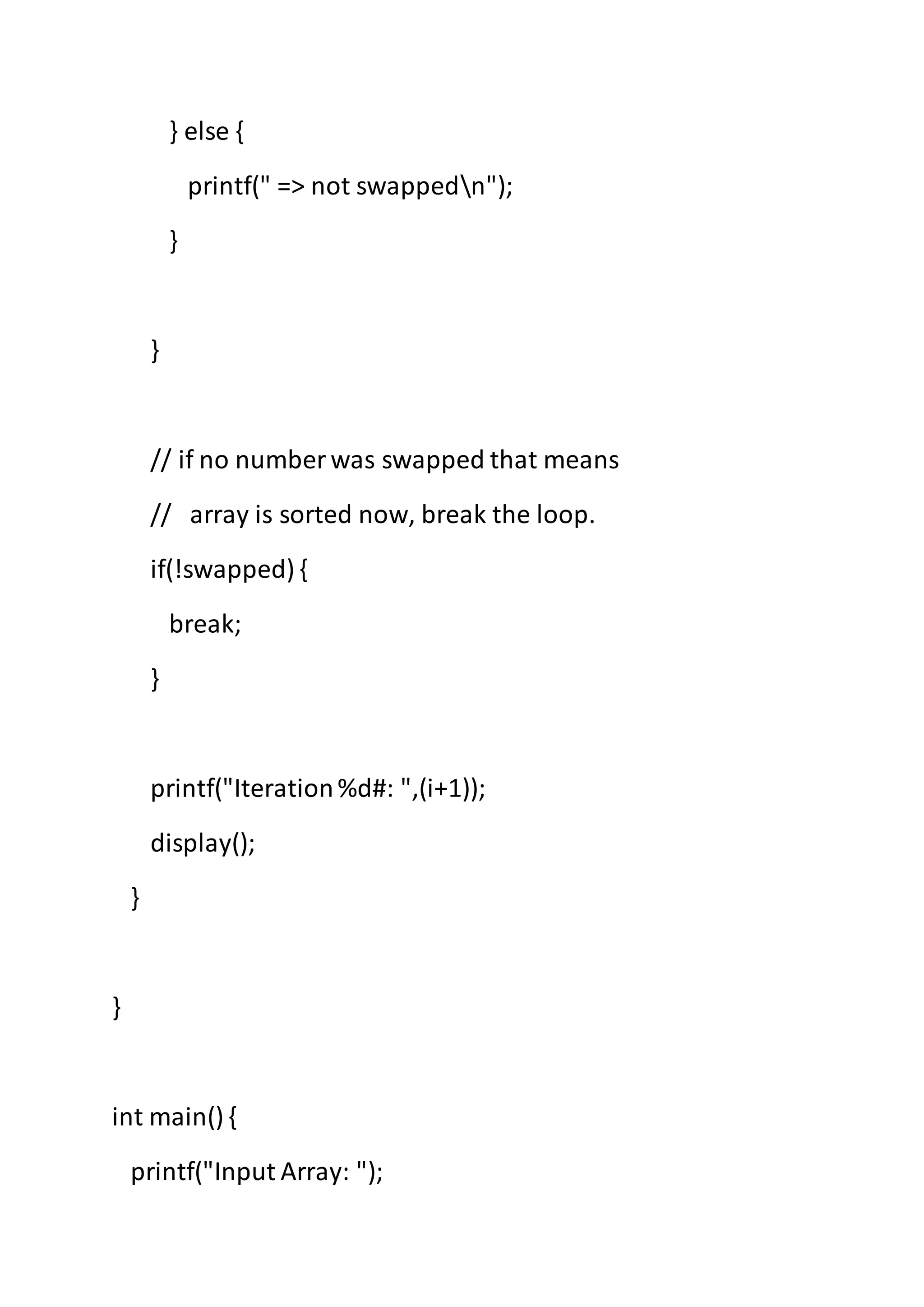 } else {
printf(" => not swappedn");
}
}
// if no number was swapped that means
// array is sorted now, break the loop.
if(!swapped) {
break;
}
printf("Iteration%d#: ",(i+1));
display();
}
}
int main() {
printf("Input Array: ");
 