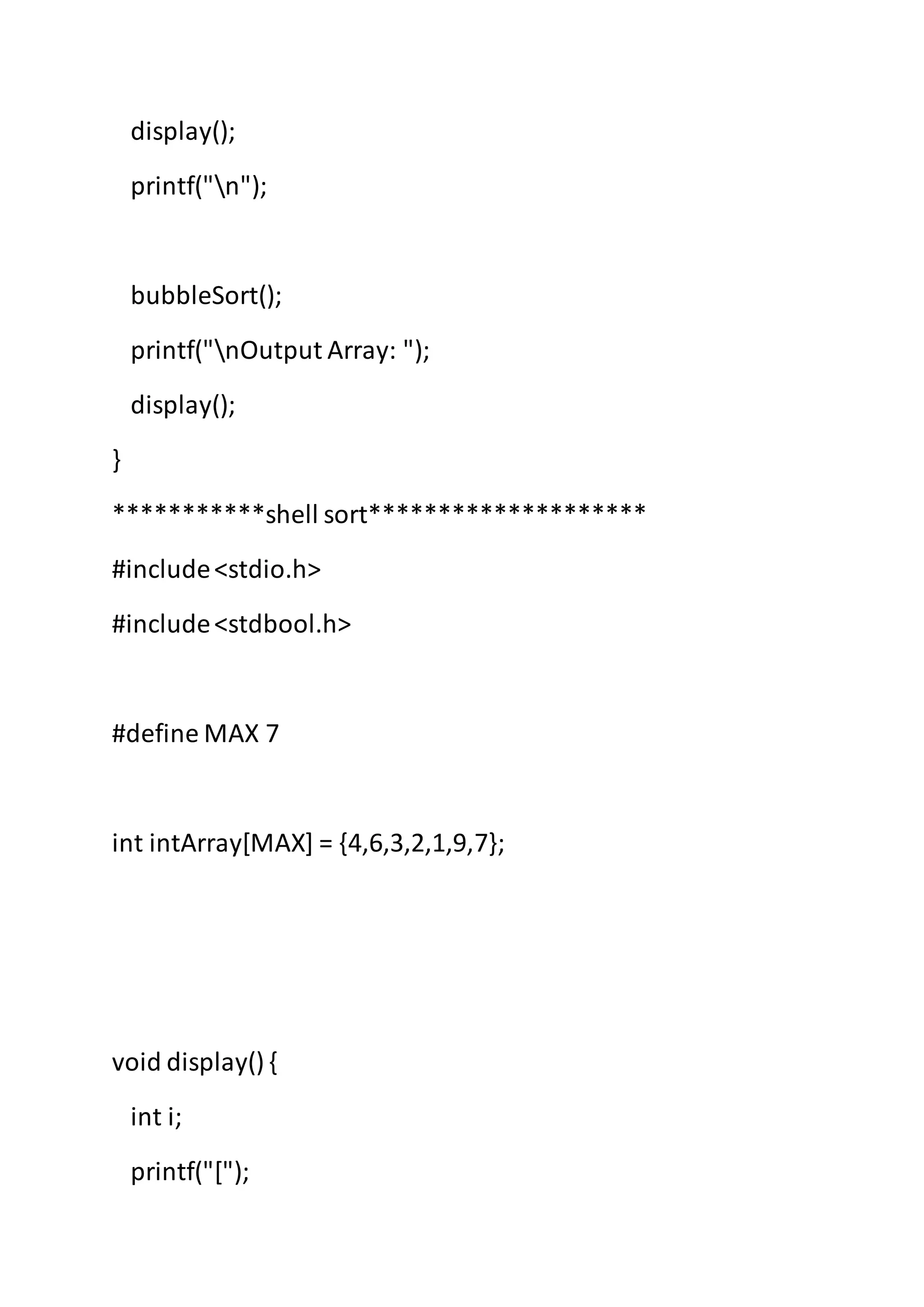display();
printf("n");
bubbleSort();
printf("nOutput Array: ");
display();
}
***********shell sort********************
#include<stdio.h>
#include<stdbool.h>
#define MAX 7
int intArray[MAX] = {4,6,3,2,1,9,7};
void display() {
int i;
printf("[");
 