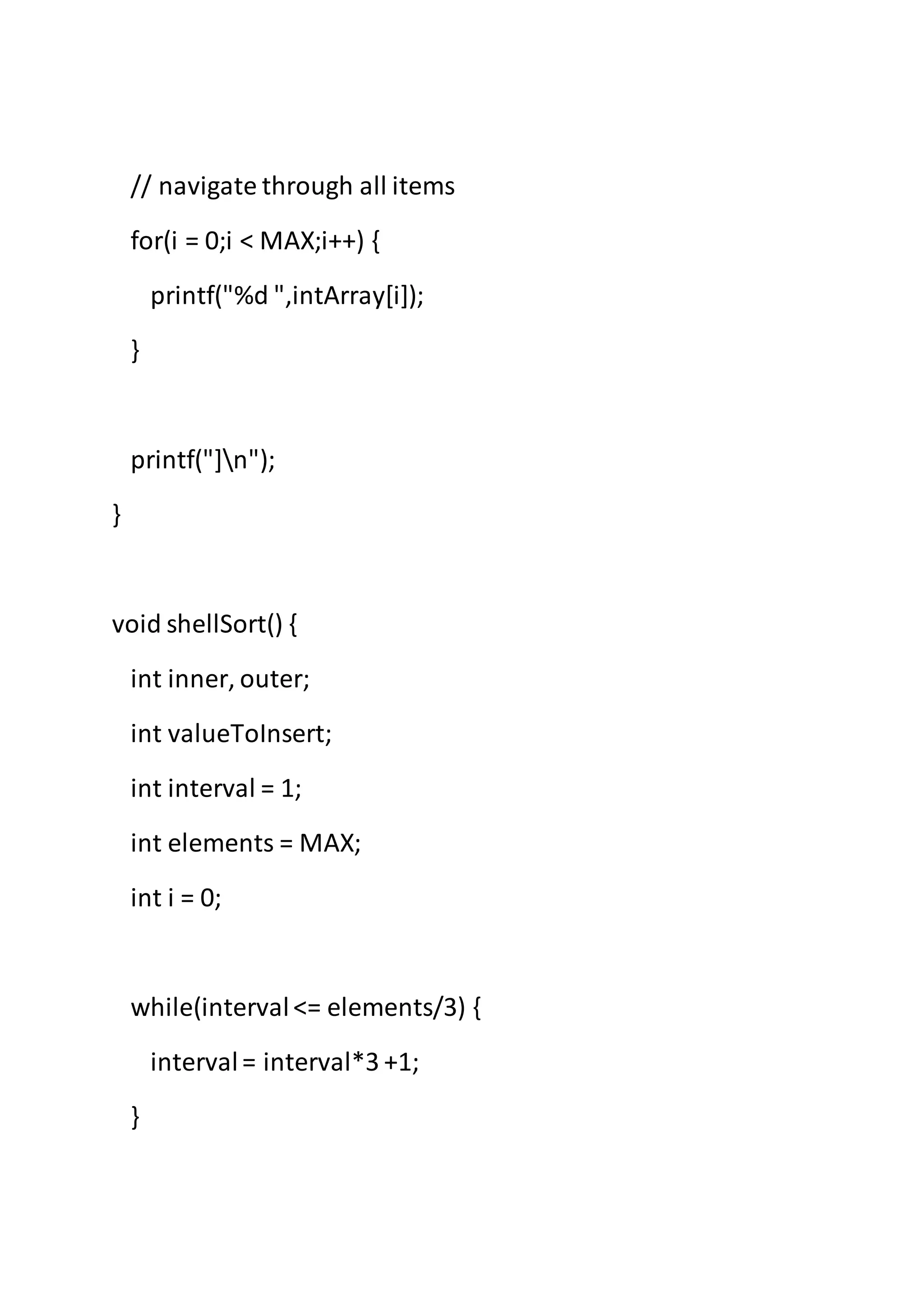 // navigate through all items
for(i = 0;i < MAX;i++) {
printf("%d ",intArray[i]);
}
printf("]n");
}
void shellSort() {
int inner, outer;
int valueToInsert;
int interval = 1;
int elements = MAX;
int i = 0;
while(interval<= elements/3) {
interval= interval*3 +1;
}
 