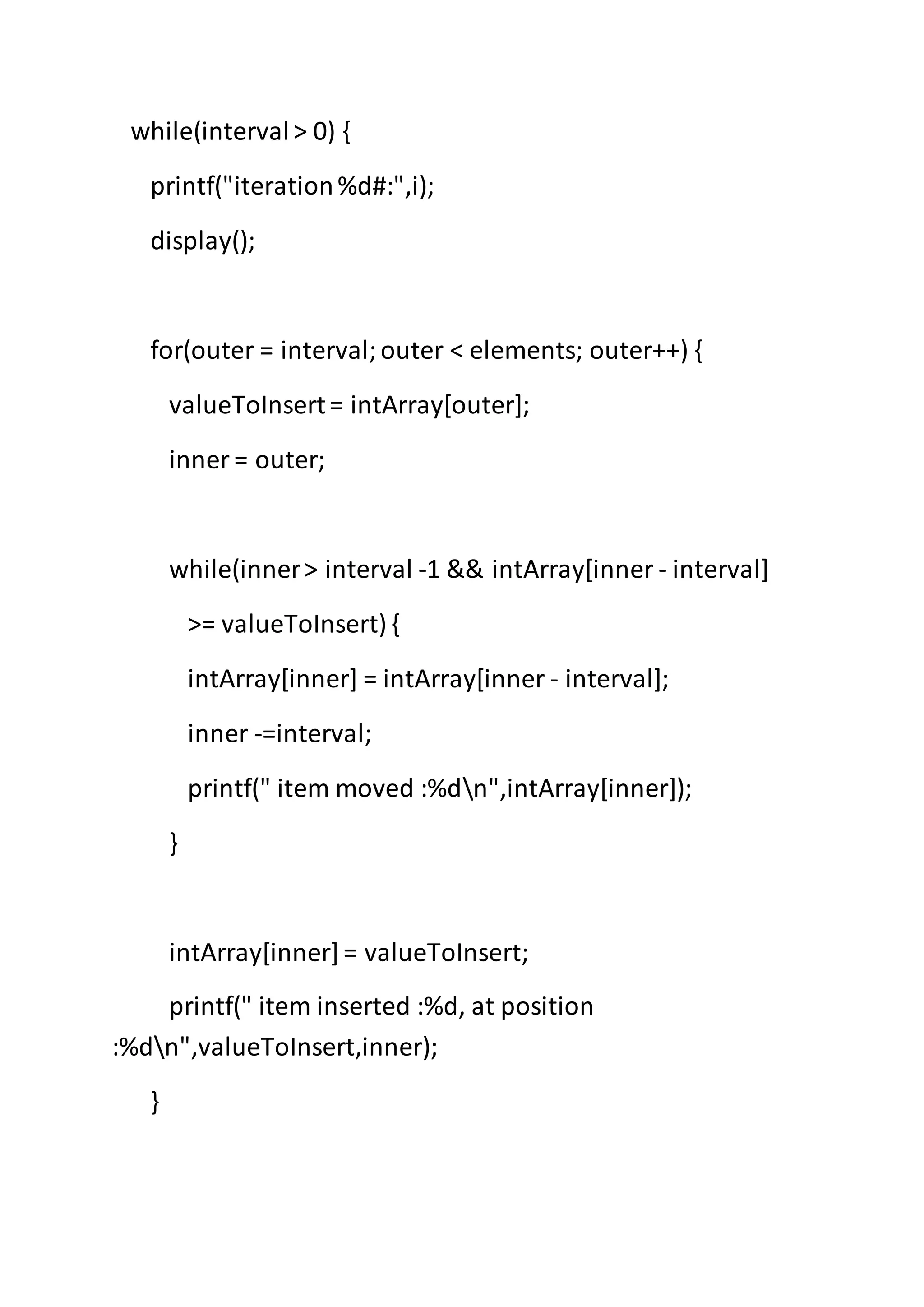 while(interval> 0) {
printf("iteration%d#:",i);
display();
for(outer = interval;outer < elements; outer++) {
valueToInsert= intArray[outer];
inner = outer;
while(inner> interval -1 && intArray[inner - interval]
>= valueToInsert) {
intArray[inner] = intArray[inner - interval];
inner -=interval;
printf(" item moved :%dn",intArray[inner]);
}
intArray[inner]= valueToInsert;
printf(" item inserted :%d, at position
:%dn",valueToInsert,inner);
}
 