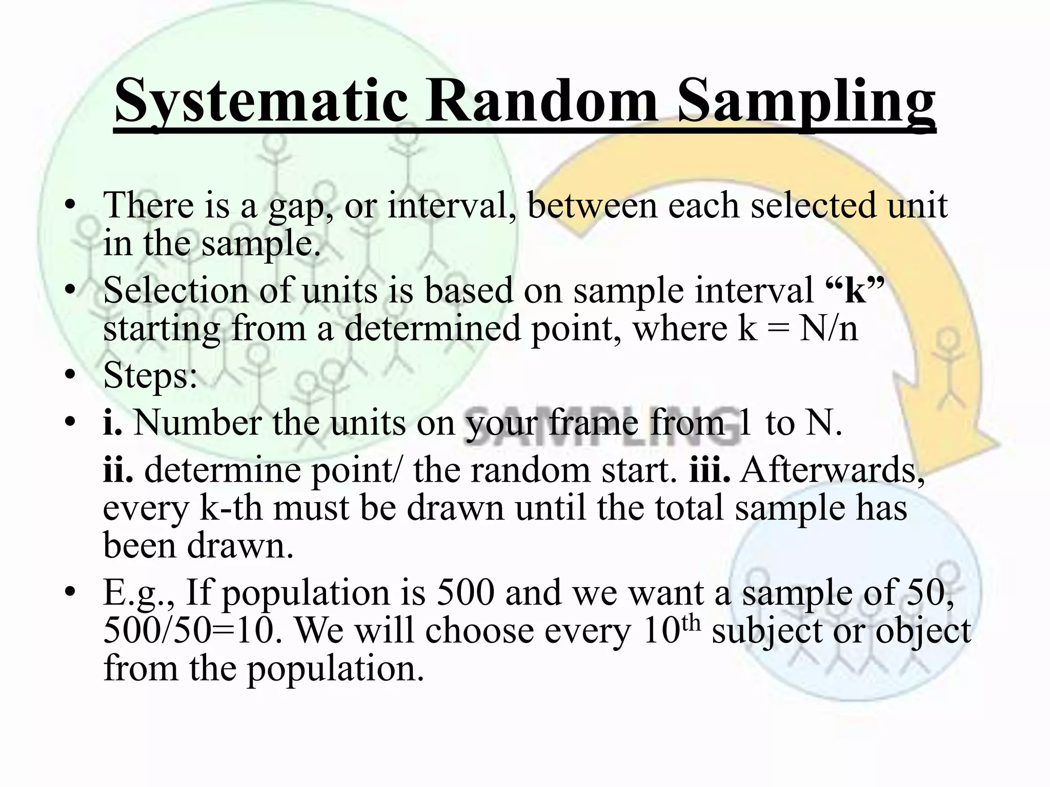 Systematic Random Sampling
• There is a gap, or interval, between each selected unit
in the sample.
• Selection of units is based on sample interval “k”
starting from a determined point, where k = N/n
• Steps:
• i. Number the units on your frame from 1 to N.
ii. determine point/ the random start. iii. Afterwards,
every k-th must be drawn until the total sample has
been drawn.
• E.g., If population is 500 and we want a sample of 50,
500/50=10. We will choose every 10th subject or object
from the population.
 