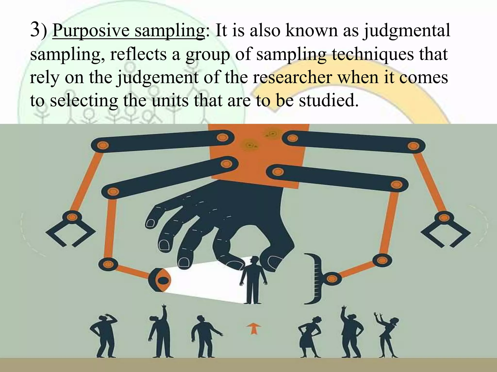 3) Purposive sampling: It is also known as judgmental
sampling, reflects a group of sampling techniques that
rely on the judgement of the researcher when it comes
to selecting the units that are to be studied.
 