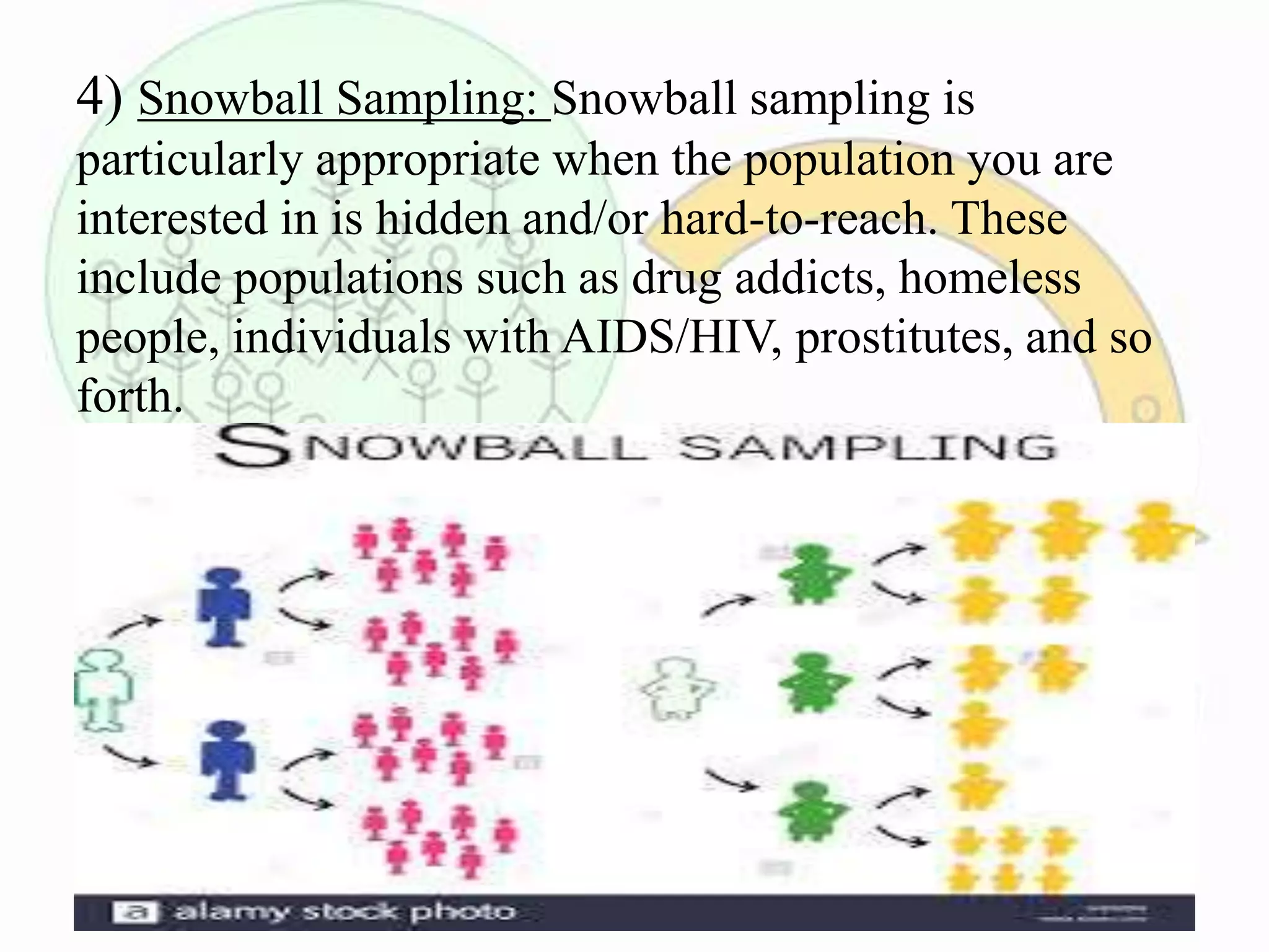 4) Snowball Sampling: Snowball sampling is
particularly appropriate when the population you are
interested in is hidden and/or hard-to-reach. These
include populations such as drug addicts, homeless
people, individuals with AIDS/HIV, prostitutes, and so
forth.
 