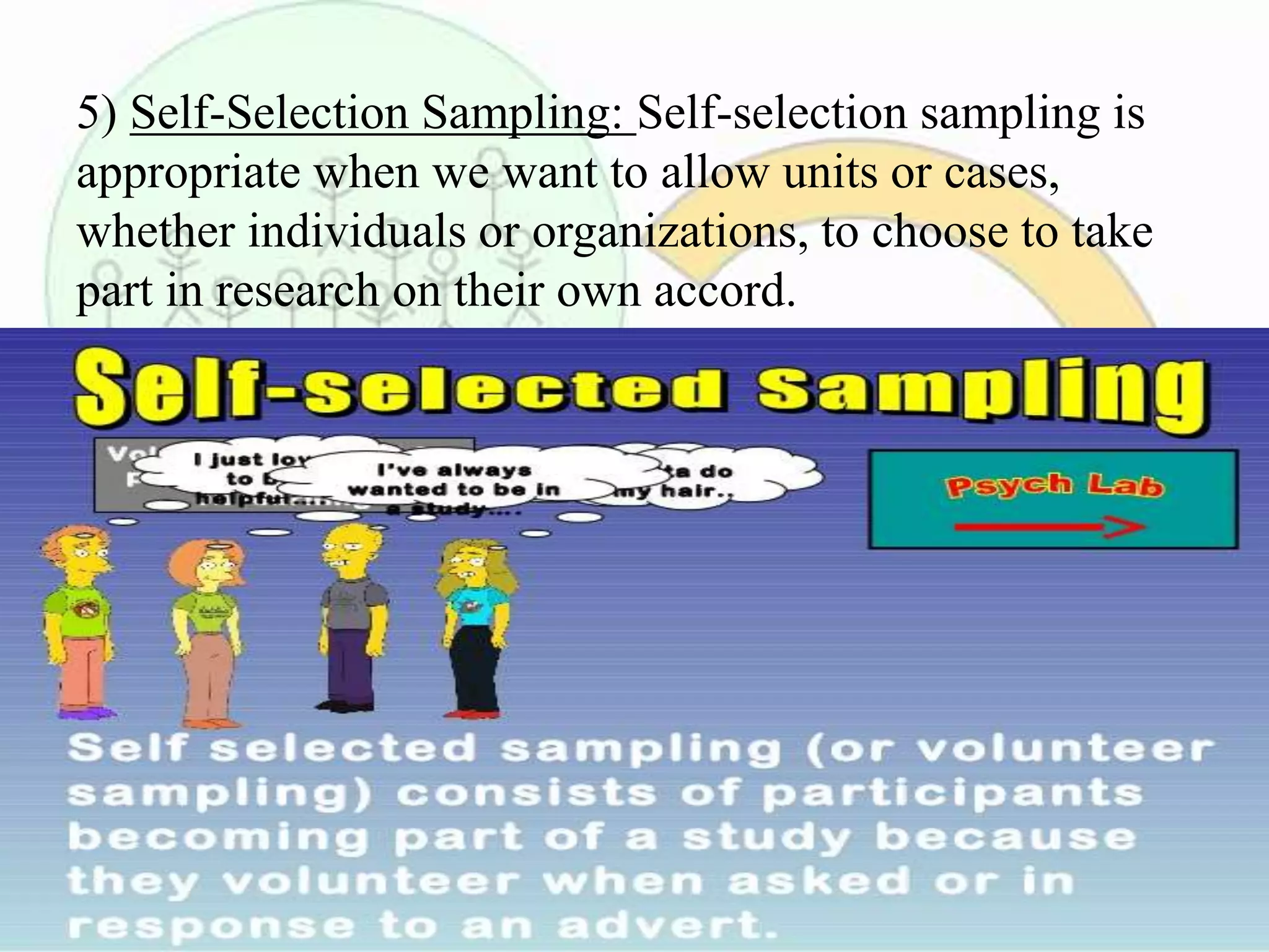 5) Self-Selection Sampling: Self-selection sampling is
appropriate when we want to allow units or cases,
whether individuals or organizations, to choose to take
part in research on their own accord.
 