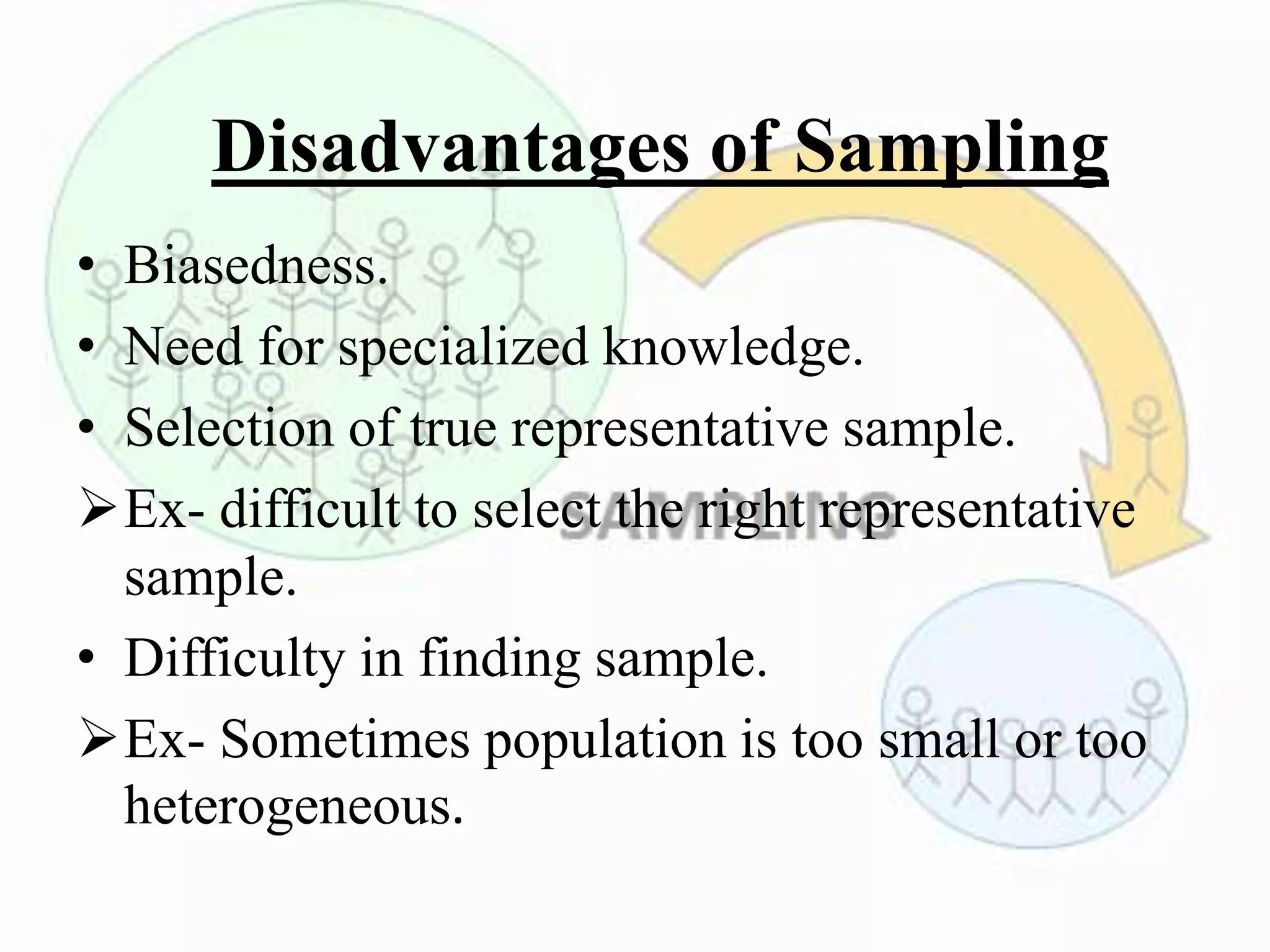 Disadvantages of Sampling
• Biasedness.
• Need for specialized knowledge.
• Selection of true representative sample.
Ex- difficult to select the right representative
sample.
• Difficulty in finding sample.
Ex- Sometimes population is too small or too
heterogeneous.
 
