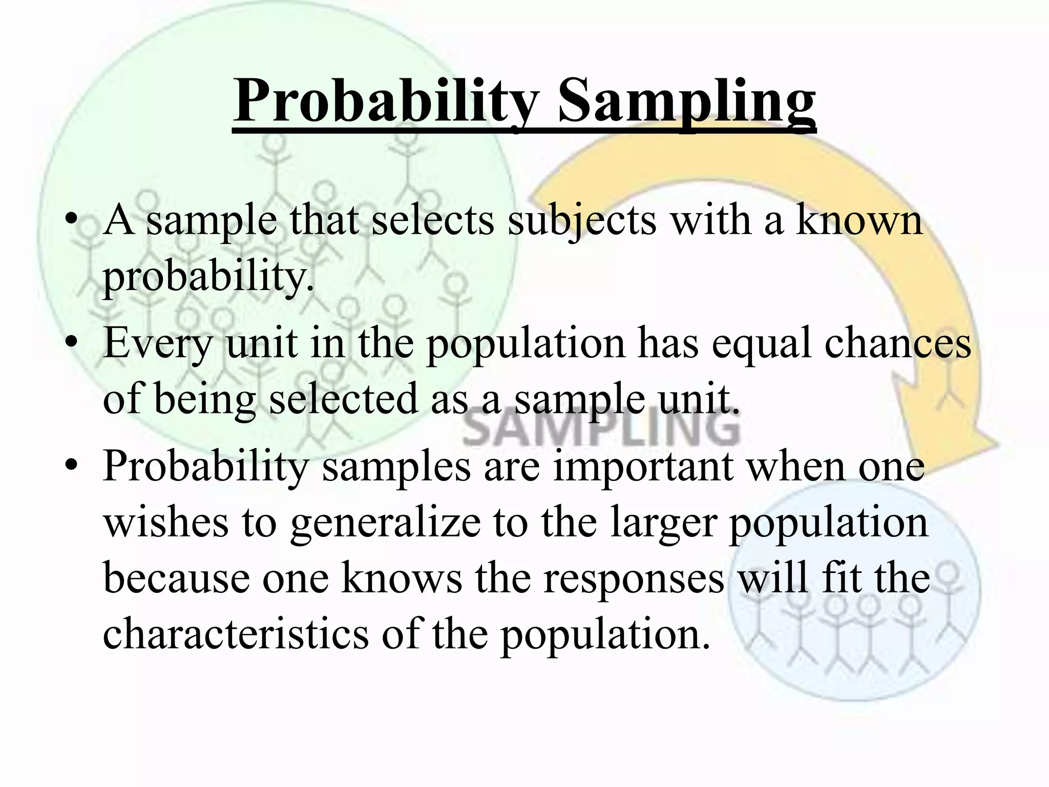 Probability Sampling
• A sample that selects subjects with a known
probability.
• Every unit in the population has equal chances
of being selected as a sample unit.
• Probability samples are important when one
wishes to generalize to the larger population
because one knows the responses will fit the
characteristics of the population.
 