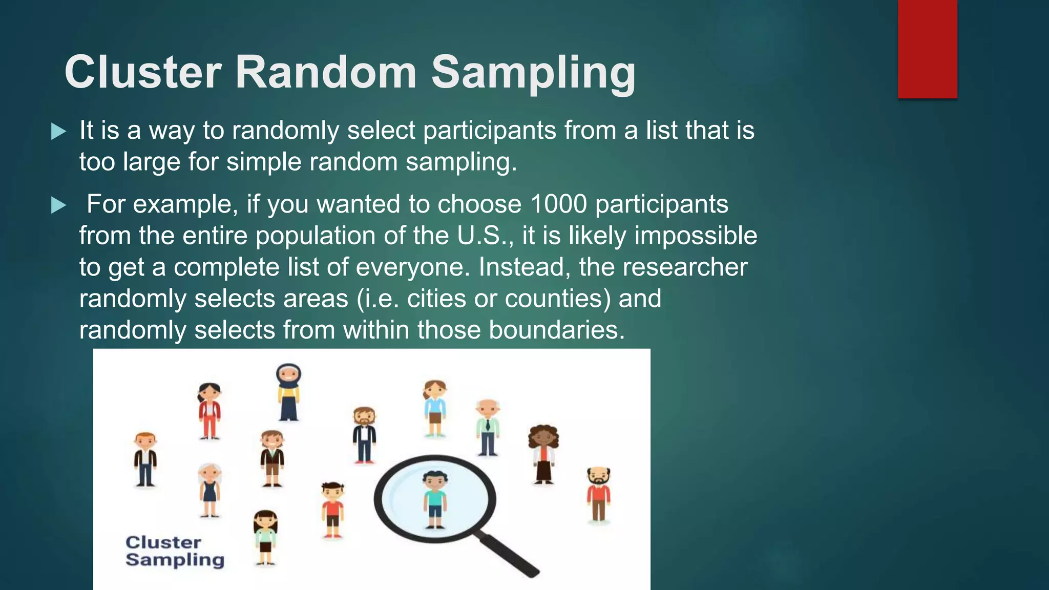 Cluster Random Sampling
 It is a way to randomly select participants from a list that is
too large for simple random sampling.
 For example, if you wanted to choose 1000 participants
from the entire population of the U.S., it is likely impossible
to get a complete list of everyone. Instead, the researcher
randomly selects areas (i.e. cities or counties) and
randomly selects from within those boundaries.
 