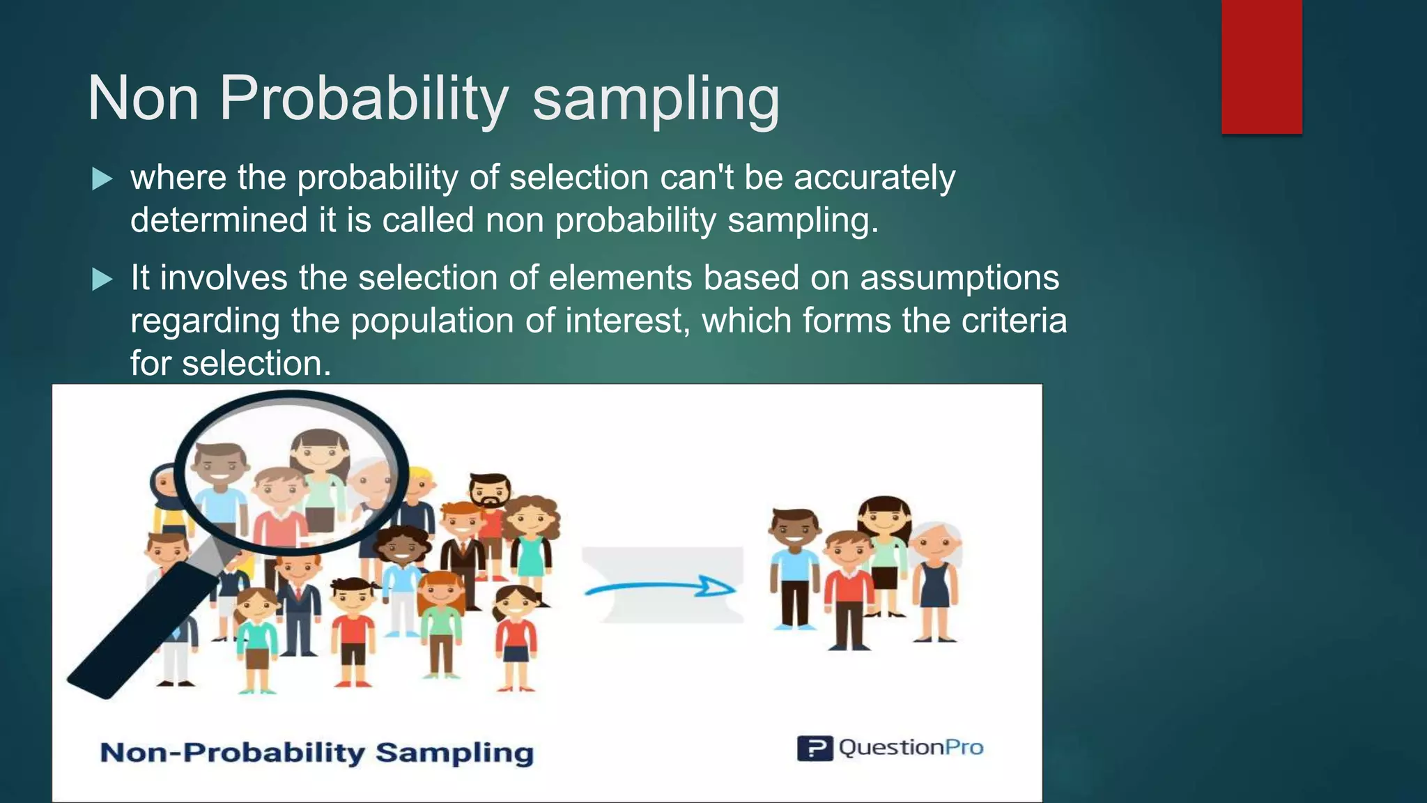 Non Probability sampling
 where the probability of selection can't be accurately
determined it is called non probability sampling.
 It involves the selection of elements based on assumptions
regarding the population of interest, which forms the criteria
for selection.
 