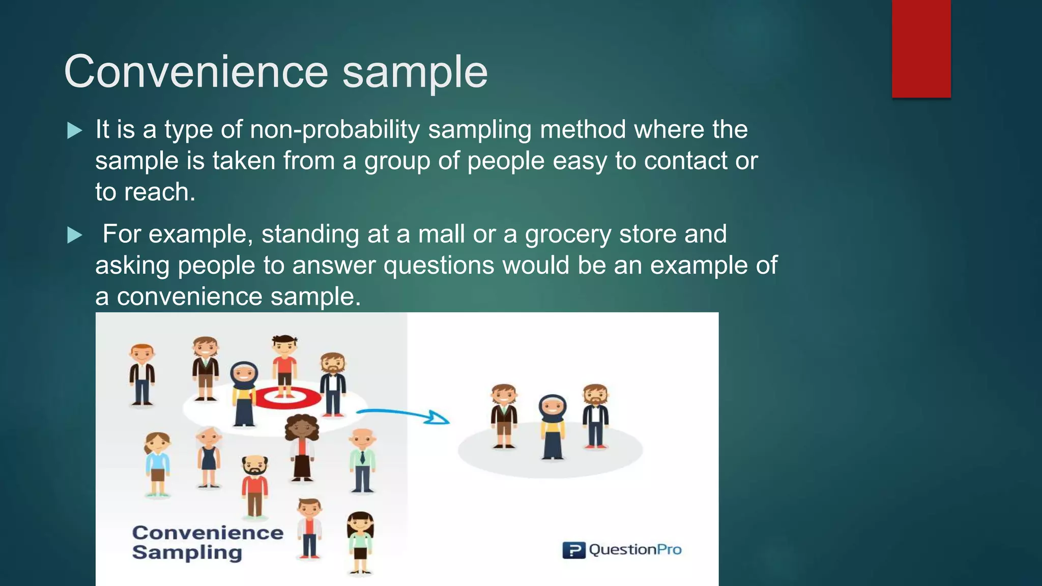 Convenience sample
 It is a type of non-probability sampling method where the
sample is taken from a group of people easy to contact or
to reach.
 For example, standing at a mall or a grocery store and
asking people to answer questions would be an example of
a convenience sample.
 