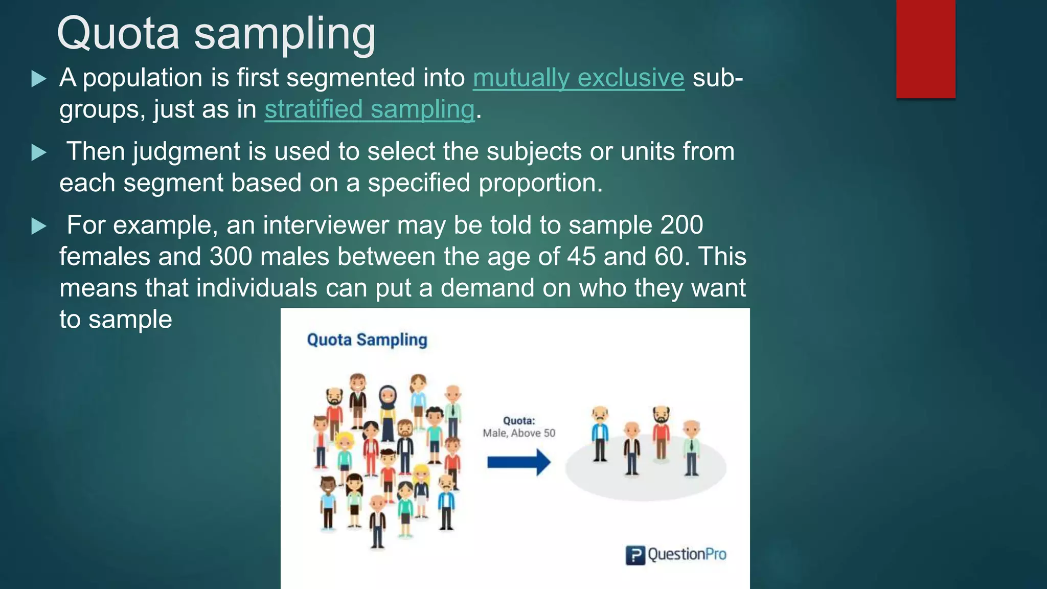 Quota sampling
 A population is first segmented into mutually exclusive sub-
groups, just as in stratified sampling.
 Then judgment is used to select the subjects or units from
each segment based on a specified proportion.
 For example, an interviewer may be told to sample 200
females and 300 males between the age of 45 and 60. This
means that individuals can put a demand on who they want
to sample
 