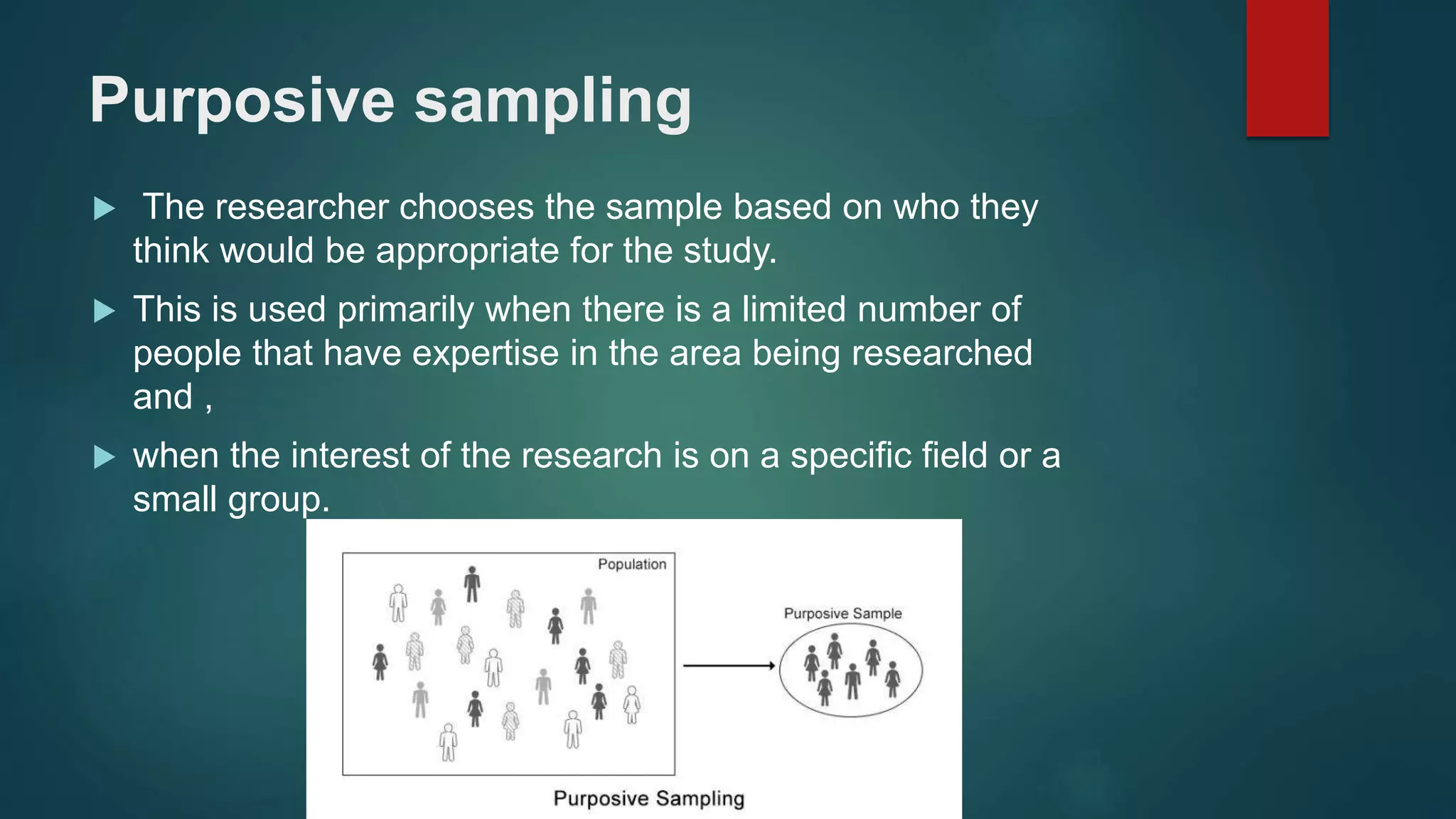 Purposive sampling
 The researcher chooses the sample based on who they
think would be appropriate for the study.
 This is used primarily when there is a limited number of
people that have expertise in the area being researched
and ,
 when the interest of the research is on a specific field or a
small group.
 