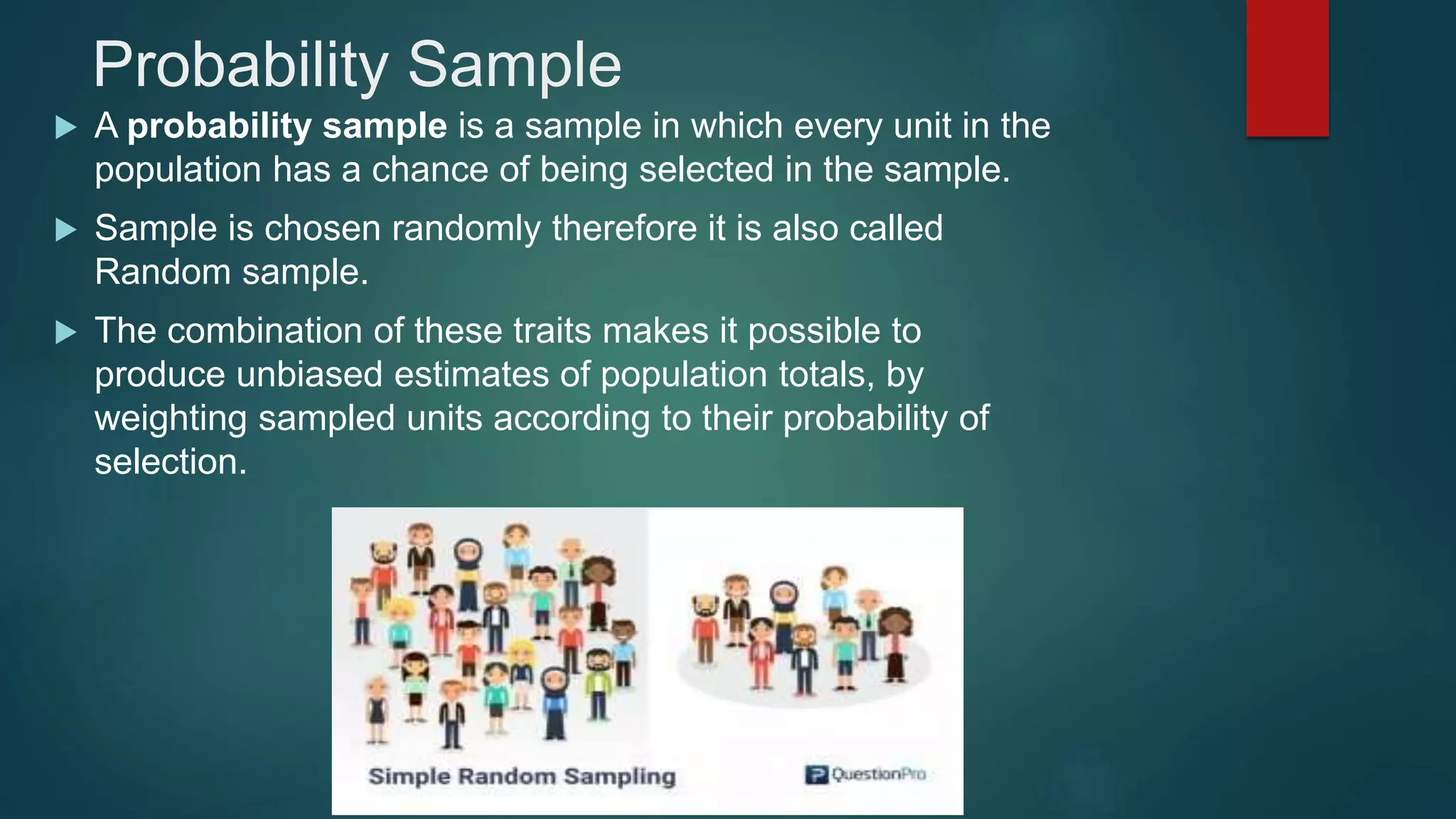 Probability Sample
 A probability sample is a sample in which every unit in the
population has a chance of being selected in the sample.
 Sample is chosen randomly therefore it is also called
Random sample.
 The combination of these traits makes it possible to
produce unbiased estimates of population totals, by
weighting sampled units according to their probability of
selection.
 