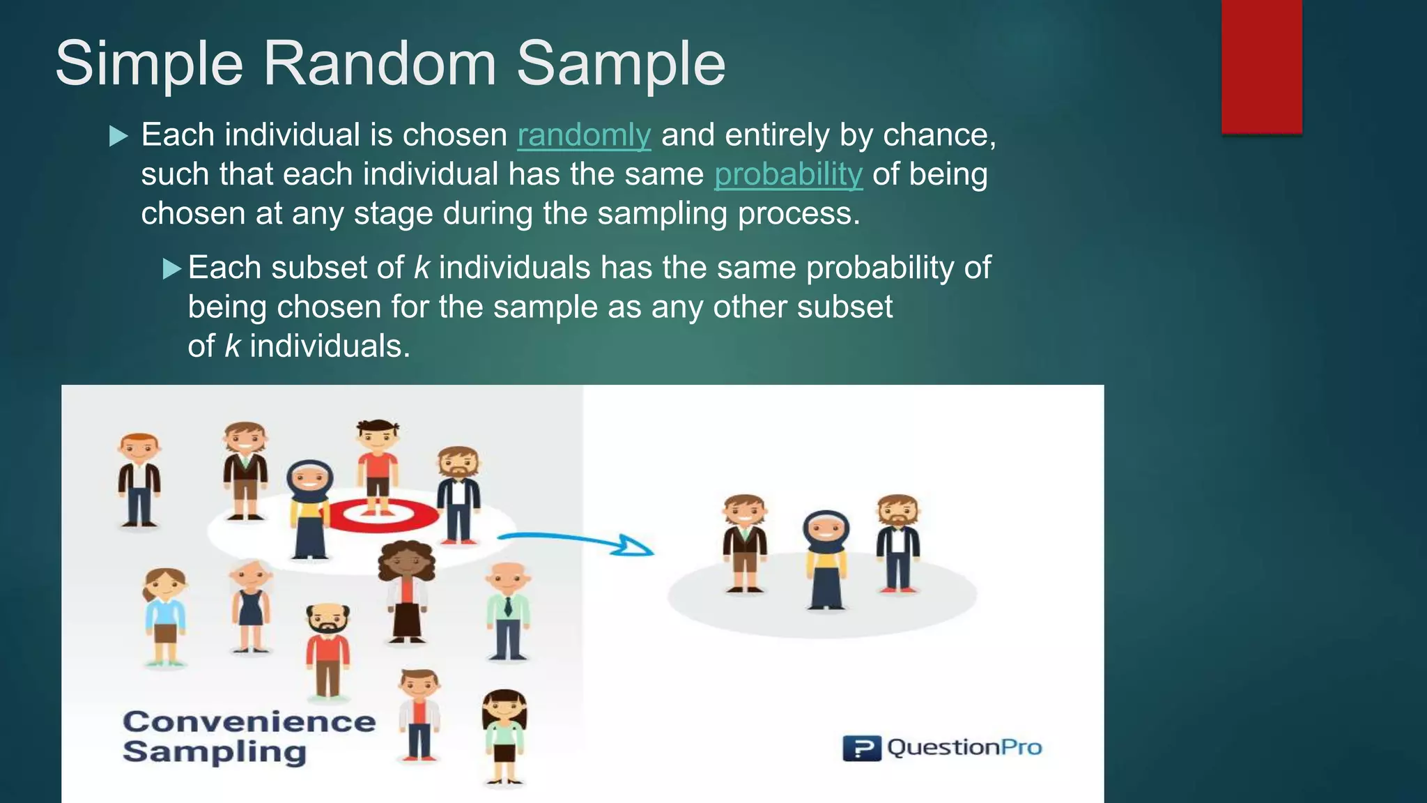 Simple Random Sample
 Each individual is chosen randomly and entirely by chance,
such that each individual has the same probability of being
chosen at any stage during the sampling process.
Each subset of k individuals has the same probability of
being chosen for the sample as any other subset
of k individuals.
 