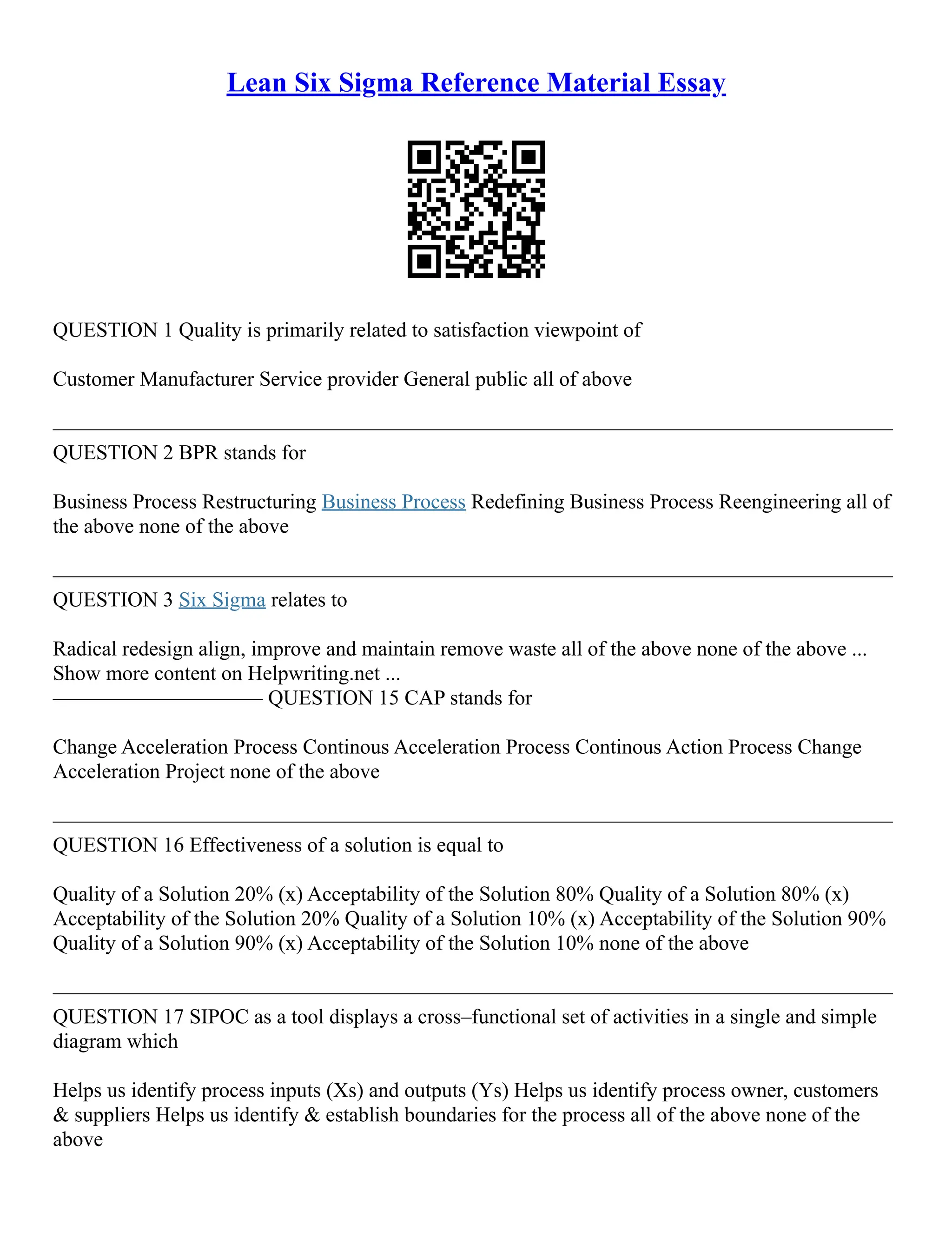 Lean Six Sigma Reference Material Essay
QUESTION 1 Quality is primarily related to satisfaction viewpoint of
Customer Manufacturer Service provider General public all of above
––––––––––––––––––––––––––––––––––––––––––––––––––––––––––––––––––––––––––––––––
QUESTION 2 BPR stands for
Business Process Restructuring Business Process Redefining Business Process Reengineering all of
the above none of the above
––––––––––––––––––––––––––––––––––––––––––––––––––––––––––––––––––––––––––––––––
QUESTION 3 Six Sigma relates to
Radical redesign align, improve and maintain remove waste all of the above none of the above ...
Show more content on Helpwriting.net ...
–––––––––––––––––––– QUESTION 15 CAP stands for
Change Acceleration Process Continous Acceleration Process Continous Action Process Change
Acceleration Project none of the above
––––––––––––––––––––––––––––––––––––––––––––––––––––––––––––––––––––––––––––––––
QUESTION 16 Effectiveness of a solution is equal to
Quality of a Solution 20% (x) Acceptability of the Solution 80% Quality of a Solution 80% (x)
Acceptability of the Solution 20% Quality of a Solution 10% (x) Acceptability of the Solution 90%
Quality of a Solution 90% (x) Acceptability of the Solution 10% none of the above
––––––––––––––––––––––––––––––––––––––––––––––––––––––––––––––––––––––––––––––––
QUESTION 17 SIPOC as a tool displays a cross–functional set of activities in a single and simple
diagram which
Helps us identify process inputs (Xs) and outputs (Ys) Helps us identify process owner, customers
& suppliers Helps us identify & establish boundaries for the process all of the above none of the
above
 