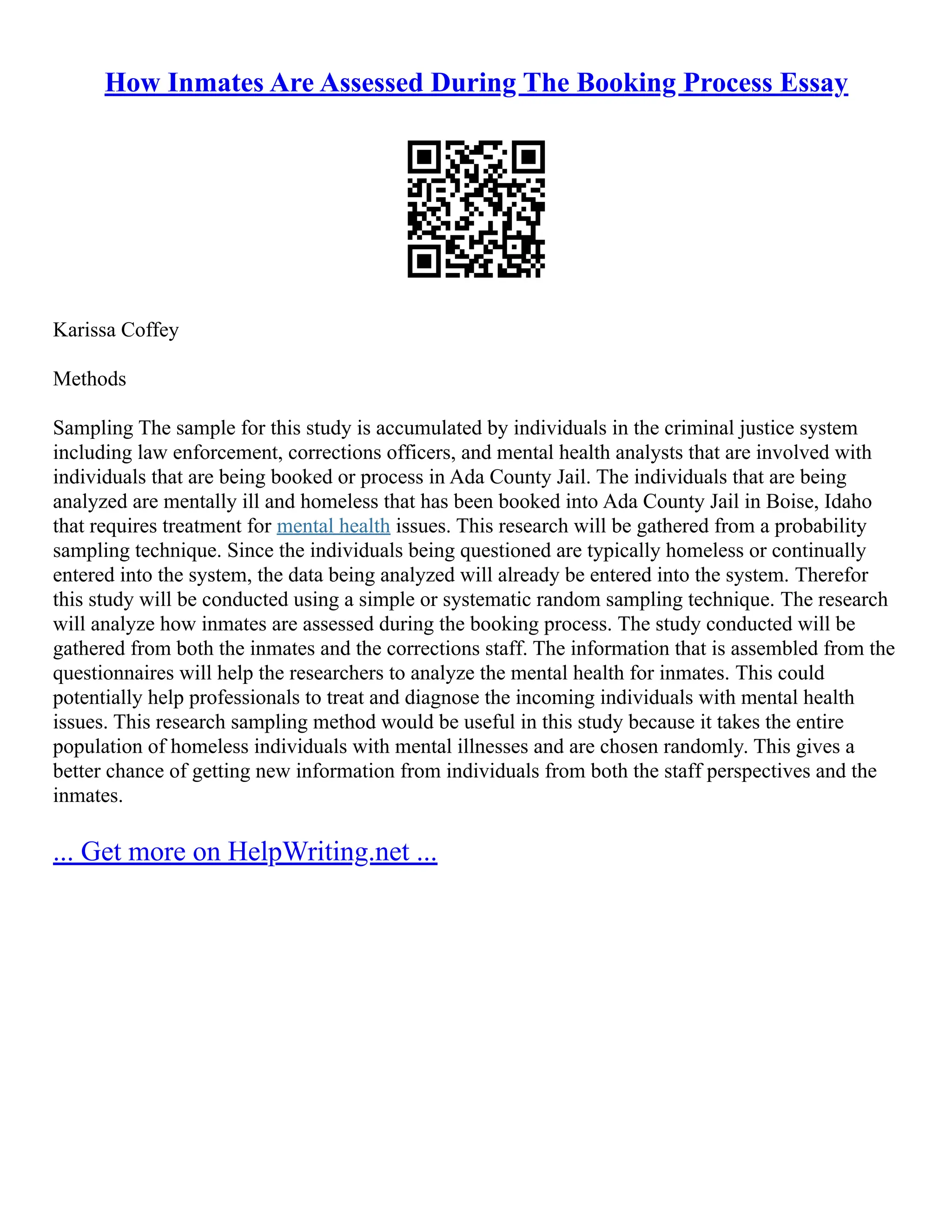 How Inmates Are Assessed During The Booking Process Essay
Karissa Coffey
Methods
Sampling The sample for this study is accumulated by individuals in the criminal justice system
including law enforcement, corrections officers, and mental health analysts that are involved with
individuals that are being booked or process in Ada County Jail. The individuals that are being
analyzed are mentally ill and homeless that has been booked into Ada County Jail in Boise, Idaho
that requires treatment for mental health issues. This research will be gathered from a probability
sampling technique. Since the individuals being questioned are typically homeless or continually
entered into the system, the data being analyzed will already be entered into the system. Therefor
this study will be conducted using a simple or systematic random sampling technique. The research
will analyze how inmates are assessed during the booking process. The study conducted will be
gathered from both the inmates and the corrections staff. The information that is assembled from the
questionnaires will help the researchers to analyze the mental health for inmates. This could
potentially help professionals to treat and diagnose the incoming individuals with mental health
issues. This research sampling method would be useful in this study because it takes the entire
population of homeless individuals with mental illnesses and are chosen randomly. This gives a
better chance of getting new information from individuals from both the staff perspectives and the
inmates.
... Get more on HelpWriting.net ...
 
