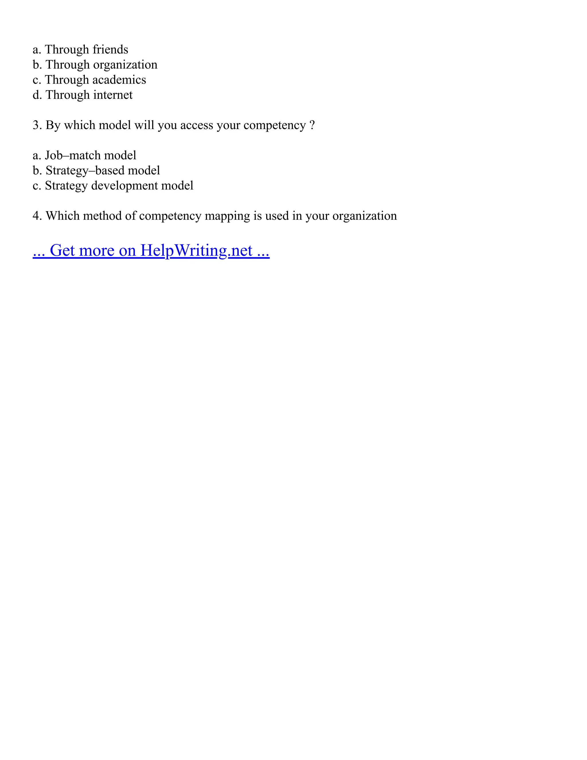 a. Through friends
b. Through organization
c. Through academics
d. Through internet
3. By which model will you access your competency ?
a. Job–match model
b. Strategy–based model
c. Strategy development model
4. Which method of competency mapping is used in your organization
... Get more on HelpWriting.net ...
 