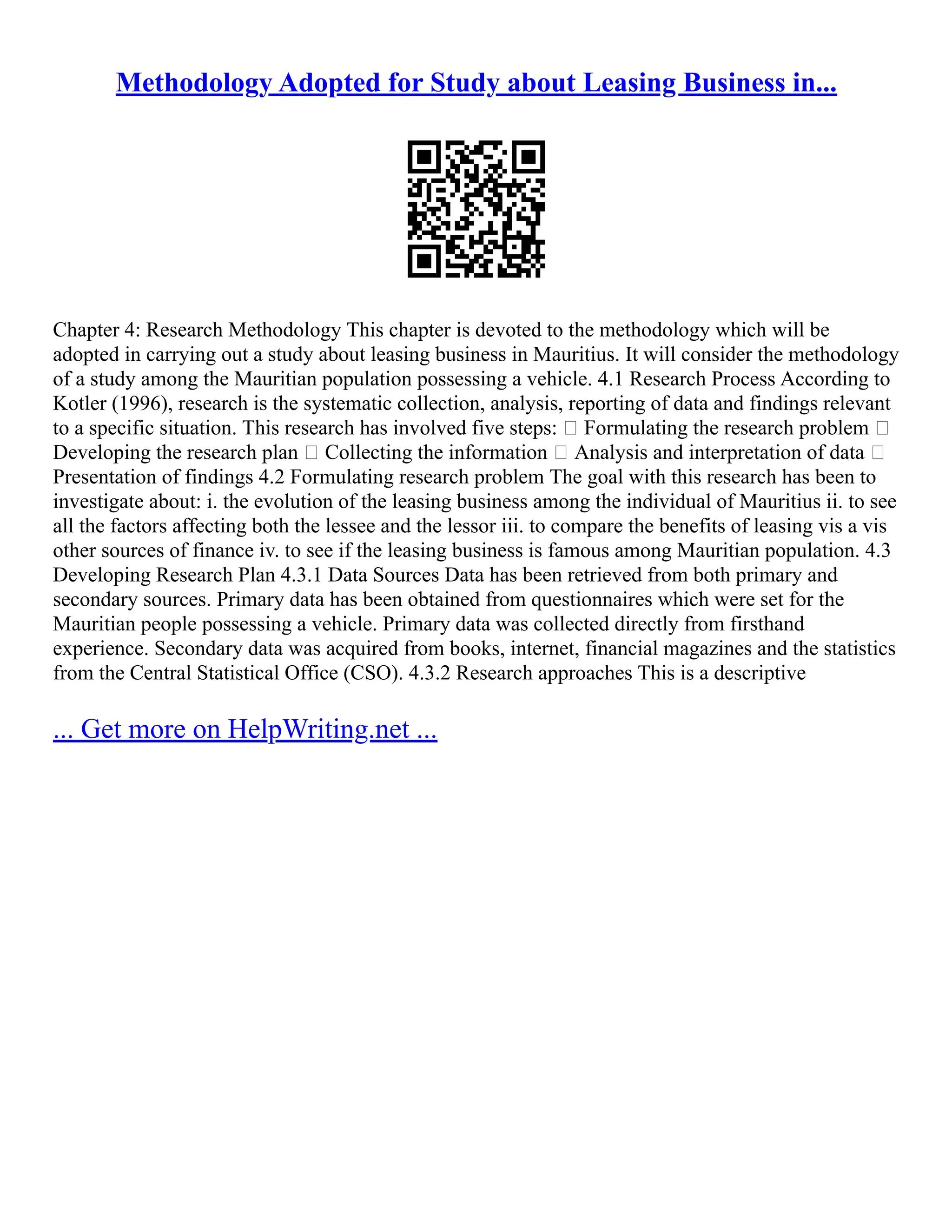 Methodology Adopted for Study about Leasing Business in...
Chapter 4: Research Methodology This chapter is devoted to the methodology which will be
adopted in carrying out a study about leasing business in Mauritius. It will consider the methodology
of a study among the Mauritian population possessing a vehicle. 4.1 Research Process According to
Kotler (1996), research is the systematic collection, analysis, reporting of data and findings relevant
to a specific situation. This research has involved five steps:  Formulating the research problem 
Developing the research plan  Collecting the information  Analysis and interpretation of data 
Presentation of findings 4.2 Formulating research problem The goal with this research has been to
investigate about: i. the evolution of the leasing business among the individual of Mauritius ii. to see
all the factors affecting both the lessee and the lessor iii. to compare the benefits of leasing vis a vis
other sources of finance iv. to see if the leasing business is famous among Mauritian population. 4.3
Developing Research Plan 4.3.1 Data Sources Data has been retrieved from both primary and
secondary sources. Primary data has been obtained from questionnaires which were set for the
Mauritian people possessing a vehicle. Primary data was collected directly from firsthand
experience. Secondary data was acquired from books, internet, financial magazines and the statistics
from the Central Statistical Office (CSO). 4.3.2 Research approaches This is a descriptive
... Get more on HelpWriting.net ...
 