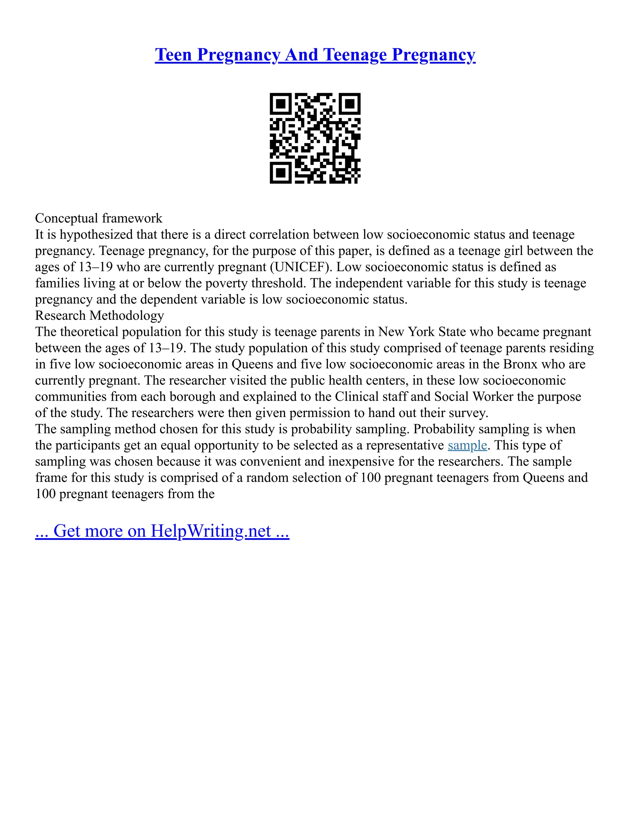 Teen Pregnancy And Teenage Pregnancy
Conceptual framework
It is hypothesized that there is a direct correlation between low socioeconomic status and teenage
pregnancy. Teenage pregnancy, for the purpose of this paper, is defined as a teenage girl between the
ages of 13–19 who are currently pregnant (UNICEF). Low socioeconomic status is defined as
families living at or below the poverty threshold. The independent variable for this study is teenage
pregnancy and the dependent variable is low socioeconomic status.
Research Methodology
The theoretical population for this study is teenage parents in New York State who became pregnant
between the ages of 13–19. The study population of this study comprised of teenage parents residing
in five low socioeconomic areas in Queens and five low socioeconomic areas in the Bronx who are
currently pregnant. The researcher visited the public health centers, in these low socioeconomic
communities from each borough and explained to the Clinical staff and Social Worker the purpose
of the study. The researchers were then given permission to hand out their survey.
The sampling method chosen for this study is probability sampling. Probability sampling is when
the participants get an equal opportunity to be selected as a representative sample. This type of
sampling was chosen because it was convenient and inexpensive for the researchers. The sample
frame for this study is comprised of a random selection of 100 pregnant teenagers from Queens and
100 pregnant teenagers from the
... Get more on HelpWriting.net ...
 