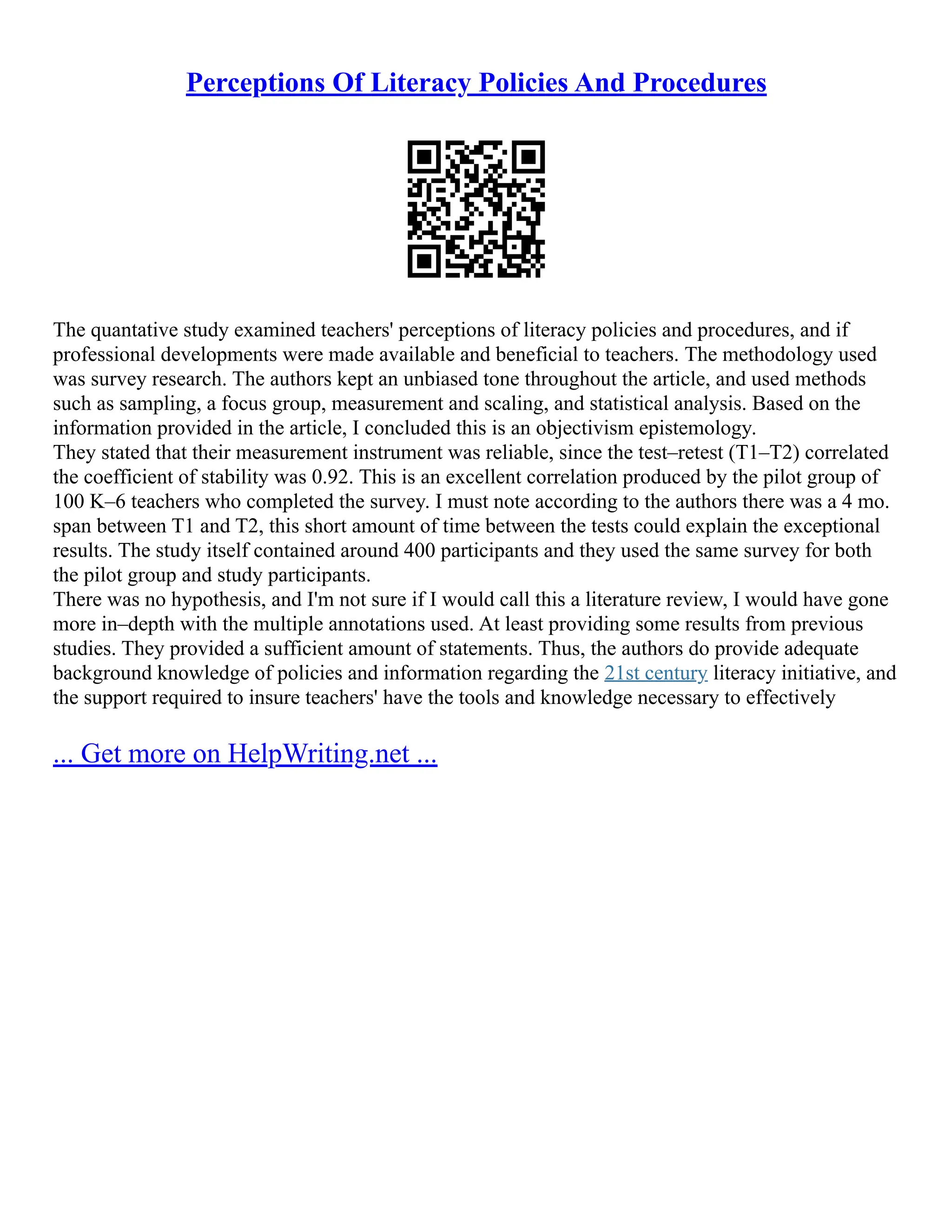 Perceptions Of Literacy Policies And Procedures
The quantative study examined teachers' perceptions of literacy policies and procedures, and if
professional developments were made available and beneficial to teachers. The methodology used
was survey research. The authors kept an unbiased tone throughout the article, and used methods
such as sampling, a focus group, measurement and scaling, and statistical analysis. Based on the
information provided in the article, I concluded this is an objectivism epistemology.
They stated that their measurement instrument was reliable, since the test–retest (T1–T2) correlated
the coefficient of stability was 0.92. This is an excellent correlation produced by the pilot group of
100 K–6 teachers who completed the survey. I must note according to the authors there was a 4 mo.
span between T1 and T2, this short amount of time between the tests could explain the exceptional
results. The study itself contained around 400 participants and they used the same survey for both
the pilot group and study participants.
There was no hypothesis, and I'm not sure if I would call this a literature review, I would have gone
more in–depth with the multiple annotations used. At least providing some results from previous
studies. They provided a sufficient amount of statements. Thus, the authors do provide adequate
background knowledge of policies and information regarding the 21st century literacy initiative, and
the support required to insure teachers' have the tools and knowledge necessary to effectively
... Get more on HelpWriting.net ...
 