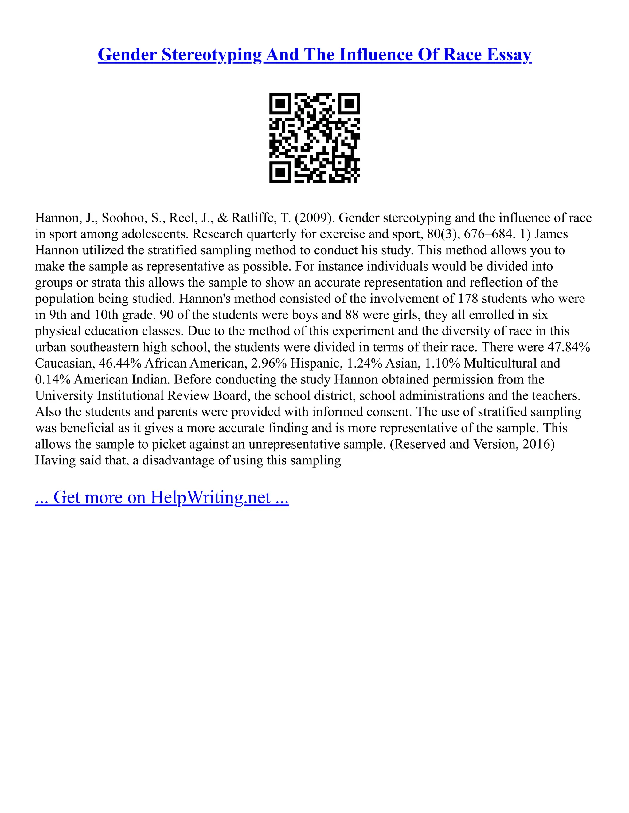 Gender Stereotyping And The Influence Of Race Essay
Hannon, J., Soohoo, S., Reel, J., & Ratliffe, T. (2009). Gender stereotyping and the influence of race
in sport among adolescents. Research quarterly for exercise and sport, 80(3), 676–684. 1) James
Hannon utilized the stratified sampling method to conduct his study. This method allows you to
make the sample as representative as possible. For instance individuals would be divided into
groups or strata this allows the sample to show an accurate representation and reflection of the
population being studied. Hannon's method consisted of the involvement of 178 students who were
in 9th and 10th grade. 90 of the students were boys and 88 were girls, they all enrolled in six
physical education classes. Due to the method of this experiment and the diversity of race in this
urban southeastern high school, the students were divided in terms of their race. There were 47.84%
Caucasian, 46.44% African American, 2.96% Hispanic, 1.24% Asian, 1.10% Multicultural and
0.14% American Indian. Before conducting the study Hannon obtained permission from the
University Institutional Review Board, the school district, school administrations and the teachers.
Also the students and parents were provided with informed consent. The use of stratified sampling
was beneficial as it gives a more accurate finding and is more representative of the sample. This
allows the sample to picket against an unrepresentative sample. (Reserved and Version, 2016)
Having said that, a disadvantage of using this sampling
... Get more on HelpWriting.net ...
 