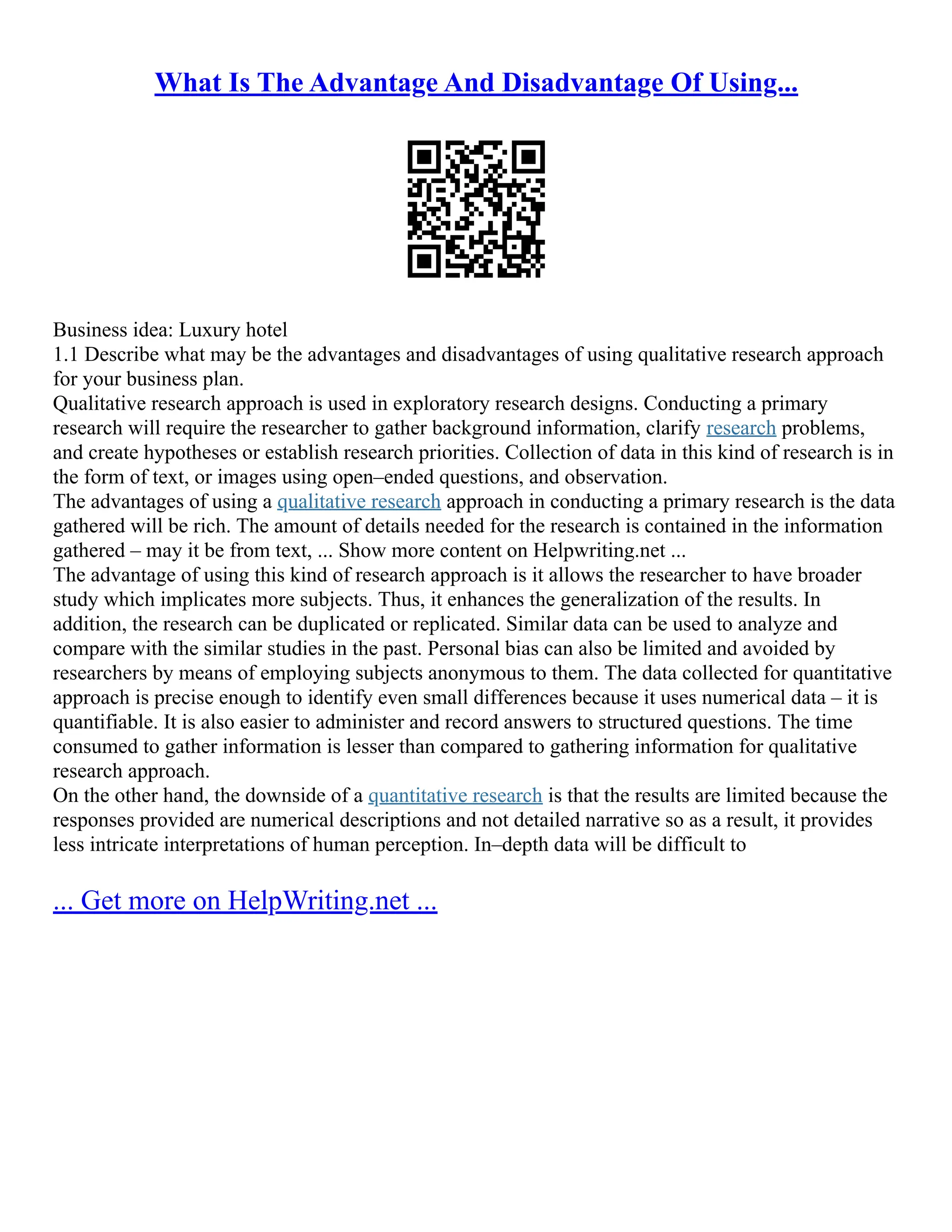 What Is The Advantage And Disadvantage Of Using...
Business idea: Luxury hotel
1.1 Describe what may be the advantages and disadvantages of using qualitative research approach
for your business plan.
Qualitative research approach is used in exploratory research designs. Conducting a primary
research will require the researcher to gather background information, clarify research problems,
and create hypotheses or establish research priorities. Collection of data in this kind of research is in
the form of text, or images using open–ended questions, and observation.
The advantages of using a qualitative research approach in conducting a primary research is the data
gathered will be rich. The amount of details needed for the research is contained in the information
gathered – may it be from text, ... Show more content on Helpwriting.net ...
The advantage of using this kind of research approach is it allows the researcher to have broader
study which implicates more subjects. Thus, it enhances the generalization of the results. In
addition, the research can be duplicated or replicated. Similar data can be used to analyze and
compare with the similar studies in the past. Personal bias can also be limited and avoided by
researchers by means of employing subjects anonymous to them. The data collected for quantitative
approach is precise enough to identify even small differences because it uses numerical data – it is
quantifiable. It is also easier to administer and record answers to structured questions. The time
consumed to gather information is lesser than compared to gathering information for qualitative
research approach.
On the other hand, the downside of a quantitative research is that the results are limited because the
responses provided are numerical descriptions and not detailed narrative so as a result, it provides
less intricate interpretations of human perception. In–depth data will be difficult to
... Get more on HelpWriting.net ...
 