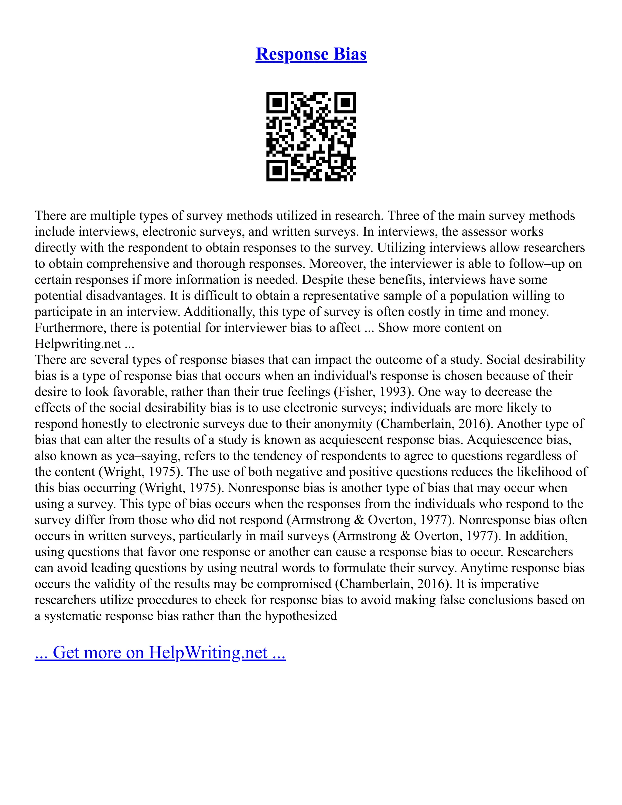 Response Bias
There are multiple types of survey methods utilized in research. Three of the main survey methods
include interviews, electronic surveys, and written surveys. In interviews, the assessor works
directly with the respondent to obtain responses to the survey. Utilizing interviews allow researchers
to obtain comprehensive and thorough responses. Moreover, the interviewer is able to follow–up on
certain responses if more information is needed. Despite these benefits, interviews have some
potential disadvantages. It is difficult to obtain a representative sample of a population willing to
participate in an interview. Additionally, this type of survey is often costly in time and money.
Furthermore, there is potential for interviewer bias to affect ... Show more content on
Helpwriting.net ...
There are several types of response biases that can impact the outcome of a study. Social desirability
bias is a type of response bias that occurs when an individual's response is chosen because of their
desire to look favorable, rather than their true feelings (Fisher, 1993). One way to decrease the
effects of the social desirability bias is to use electronic surveys; individuals are more likely to
respond honestly to electronic surveys due to their anonymity (Chamberlain, 2016). Another type of
bias that can alter the results of a study is known as acquiescent response bias. Acquiescence bias,
also known as yea–saying, refers to the tendency of respondents to agree to questions regardless of
the content (Wright, 1975). The use of both negative and positive questions reduces the likelihood of
this bias occurring (Wright, 1975). Nonresponse bias is another type of bias that may occur when
using a survey. This type of bias occurs when the responses from the individuals who respond to the
survey differ from those who did not respond (Armstrong & Overton, 1977). Nonresponse bias often
occurs in written surveys, particularly in mail surveys (Armstrong & Overton, 1977). In addition,
using questions that favor one response or another can cause a response bias to occur. Researchers
can avoid leading questions by using neutral words to formulate their survey. Anytime response bias
occurs the validity of the results may be compromised (Chamberlain, 2016). It is imperative
researchers utilize procedures to check for response bias to avoid making false conclusions based on
a systematic response bias rather than the hypothesized
... Get more on HelpWriting.net ...
 