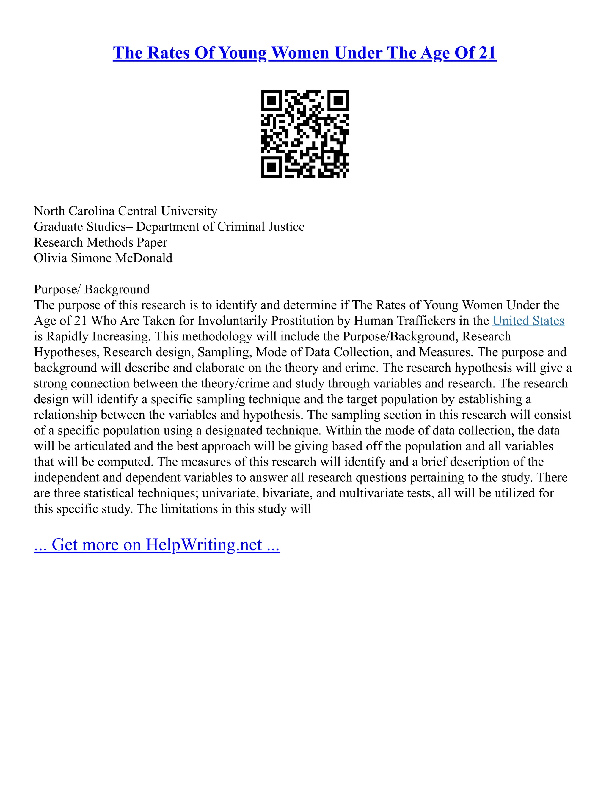 The Rates Of Young Women Under The Age Of 21
North Carolina Central University
Graduate Studies– Department of Criminal Justice
Research Methods Paper
Olivia Simone McDonald
Purpose/ Background
The purpose of this research is to identify and determine if The Rates of Young Women Under the
Age of 21 Who Are Taken for Involuntarily Prostitution by Human Traffickers in the United States
is Rapidly Increasing. This methodology will include the Purpose/Background, Research
Hypotheses, Research design, Sampling, Mode of Data Collection, and Measures. The purpose and
background will describe and elaborate on the theory and crime. The research hypothesis will give a
strong connection between the theory/crime and study through variables and research. The research
design will identify a specific sampling technique and the target population by establishing a
relationship between the variables and hypothesis. The sampling section in this research will consist
of a specific population using a designated technique. Within the mode of data collection, the data
will be articulated and the best approach will be giving based off the population and all variables
that will be computed. The measures of this research will identify and a brief description of the
independent and dependent variables to answer all research questions pertaining to the study. There
are three statistical techniques; univariate, bivariate, and multivariate tests, all will be utilized for
this specific study. The limitations in this study will
... Get more on HelpWriting.net ...
 