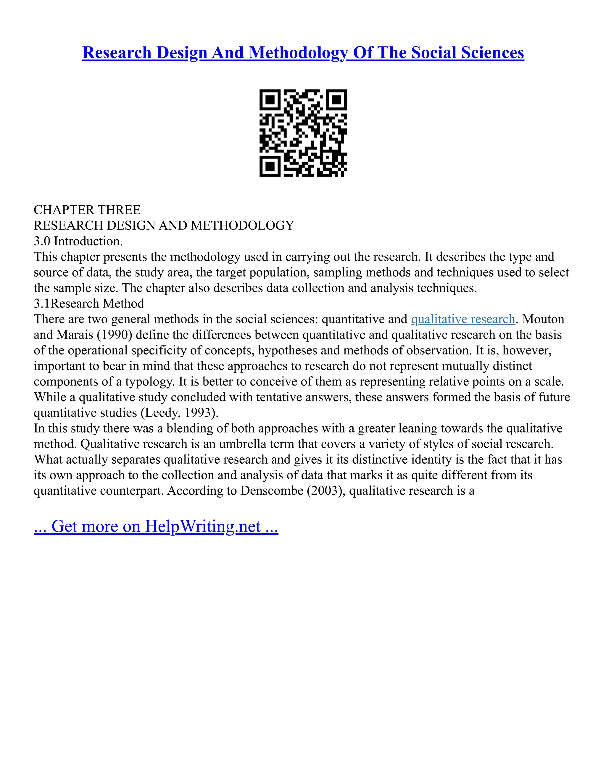 Research Design And Methodology Of The Social Sciences
CHAPTER THREE
RESEARCH DESIGN AND METHODOLOGY
3.0 Introduction.
This chapter presents the methodology used in carrying out the research. It describes the type and
source of data, the study area, the target population, sampling methods and techniques used to select
the sample size. The chapter also describes data collection and analysis techniques.
3.1Research Method
There are two general methods in the social sciences: quantitative and qualitative research. Mouton
and Marais (1990) define the differences between quantitative and qualitative research on the basis
of the operational specificity of concepts, hypotheses and methods of observation. It is, however,
important to bear in mind that these approaches to research do not represent mutually distinct
components of a typology. It is better to conceive of them as representing relative points on a scale.
While a qualitative study concluded with tentative answers, these answers formed the basis of future
quantitative studies (Leedy, 1993).
In this study there was a blending of both approaches with a greater leaning towards the qualitative
method. Qualitative research is an umbrella term that covers a variety of styles of social research.
What actually separates qualitative research and gives it its distinctive identity is the fact that it has
its own approach to the collection and analysis of data that marks it as quite different from its
quantitative counterpart. According to Denscombe (2003), qualitative research is a
... Get more on HelpWriting.net ...
 