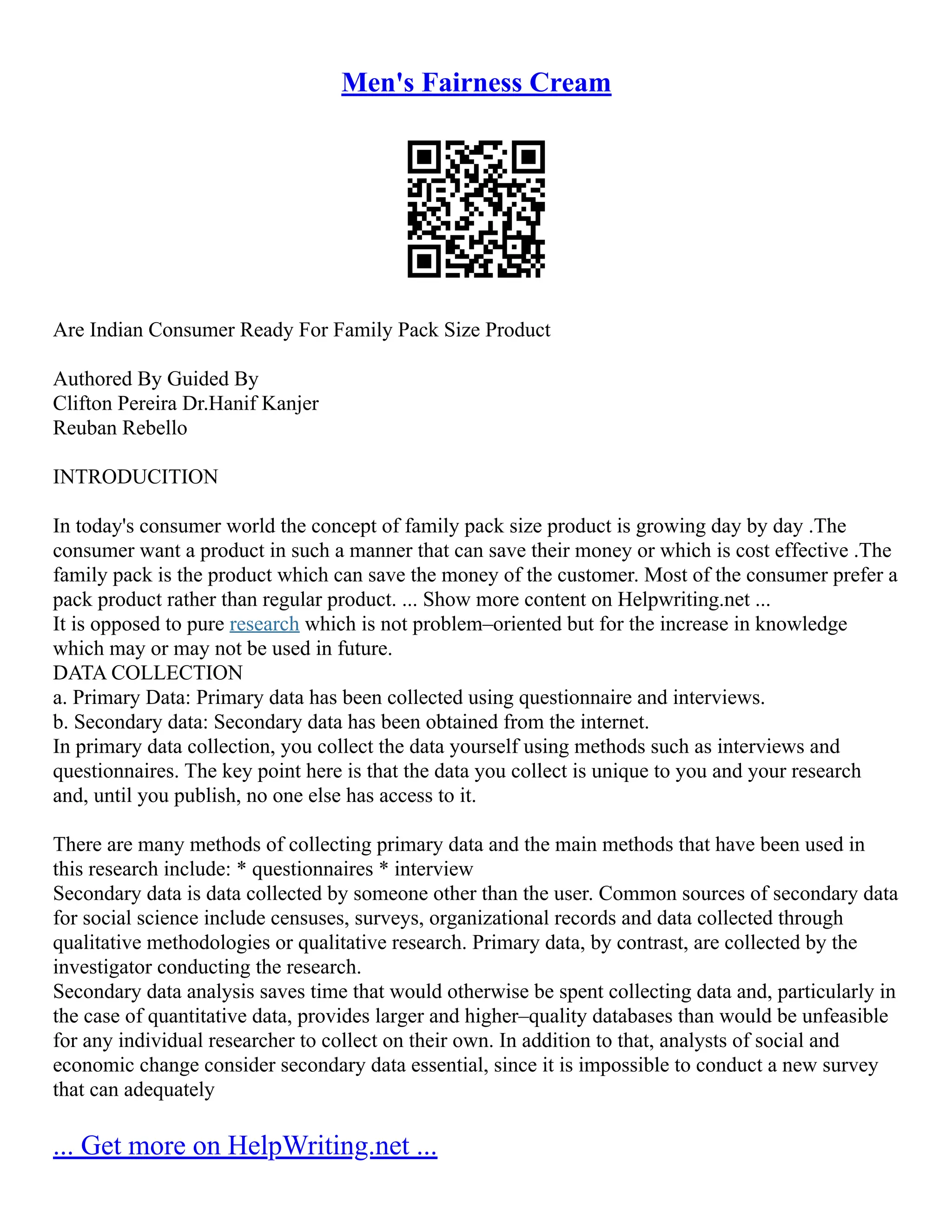 Men's Fairness Cream
Are Indian Consumer Ready For Family Pack Size Product
Authored By Guided By
Clifton Pereira Dr.Hanif Kanjer
Reuban Rebello
INTRODUCITION
In today's consumer world the concept of family pack size product is growing day by day .The
consumer want a product in such a manner that can save their money or which is cost effective .The
family pack is the product which can save the money of the customer. Most of the consumer prefer a
pack product rather than regular product. ... Show more content on Helpwriting.net ...
It is opposed to pure research which is not problem–oriented but for the increase in knowledge
which may or may not be used in future.
DATA COLLECTION
a. Primary Data: Primary data has been collected using questionnaire and interviews.
b. Secondary data: Secondary data has been obtained from the internet.
In primary data collection, you collect the data yourself using methods such as interviews and
questionnaires. The key point here is that the data you collect is unique to you and your research
and, until you publish, no one else has access to it.
There are many methods of collecting primary data and the main methods that have been used in
this research include: * questionnaires * interview
Secondary data is data collected by someone other than the user. Common sources of secondary data
for social science include censuses, surveys, organizational records and data collected through
qualitative methodologies or qualitative research. Primary data, by contrast, are collected by the
investigator conducting the research.
Secondary data analysis saves time that would otherwise be spent collecting data and, particularly in
the case of quantitative data, provides larger and higher–quality databases than would be unfeasible
for any individual researcher to collect on their own. In addition to that, analysts of social and
economic change consider secondary data essential, since it is impossible to conduct a new survey
that can adequately
... Get more on HelpWriting.net ...
 