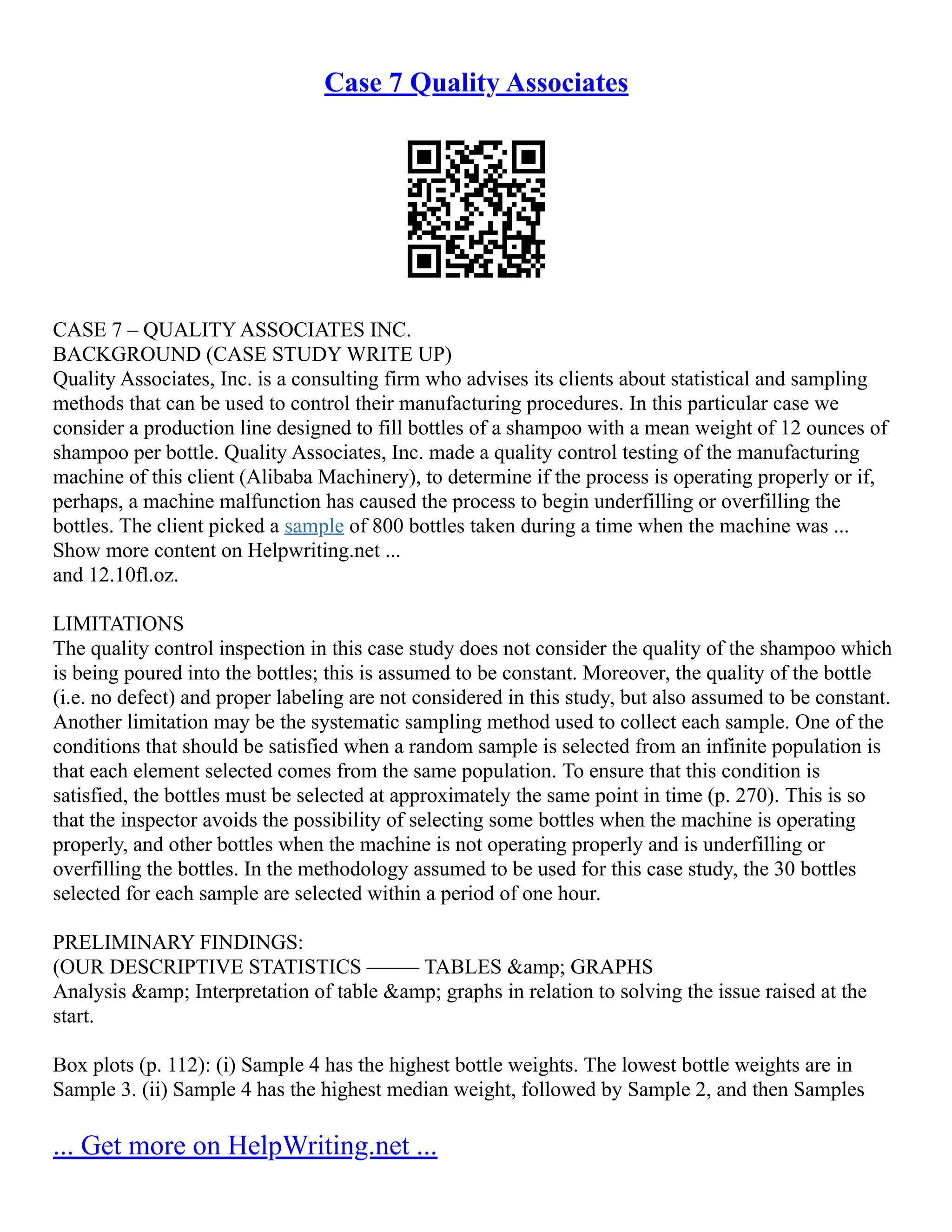 Case 7 Quality Associates
CASE 7 – QUALITY ASSOCIATES INC.
BACKGROUND (CASE STUDY WRITE UP)
Quality Associates, Inc. is a consulting firm who advises its clients about statistical and sampling
methods that can be used to control their manufacturing procedures. In this particular case we
consider a production line designed to fill bottles of a shampoo with a mean weight of 12 ounces of
shampoo per bottle. Quality Associates, Inc. made a quality control testing of the manufacturing
machine of this client (Alibaba Machinery), to determine if the process is operating properly or if,
perhaps, a machine malfunction has caused the process to begin underfilling or overfilling the
bottles. The client picked a sample of 800 bottles taken during a time when the machine was ...
Show more content on Helpwriting.net ...
and 12.10fl.oz.
LIMITATIONS
The quality control inspection in this case study does not consider the quality of the shampoo which
is being poured into the bottles; this is assumed to be constant. Moreover, the quality of the bottle
(i.e. no defect) and proper labeling are not considered in this study, but also assumed to be constant.
Another limitation may be the systematic sampling method used to collect each sample. One of the
conditions that should be satisfied when a random sample is selected from an infinite population is
that each element selected comes from the same population. To ensure that this condition is
satisfied, the bottles must be selected at approximately the same point in time (p. 270). This is so
that the inspector avoids the possibility of selecting some bottles when the machine is operating
properly, and other bottles when the machine is not operating properly and is underfilling or
overfilling the bottles. In the methodology assumed to be used for this case study, the 30 bottles
selected for each sample are selected within a period of one hour.
PRELIMINARY FINDINGS:
(OUR DESCRIPTIVE STATISTICS ––––– TABLES &amp; GRAPHS
Analysis &amp; Interpretation of table &amp; graphs in relation to solving the issue raised at the
start.
Box plots (p. 112): (i) Sample 4 has the highest bottle weights. The lowest bottle weights are in
Sample 3. (ii) Sample 4 has the highest median weight, followed by Sample 2, and then Samples
... Get more on HelpWriting.net ...
 