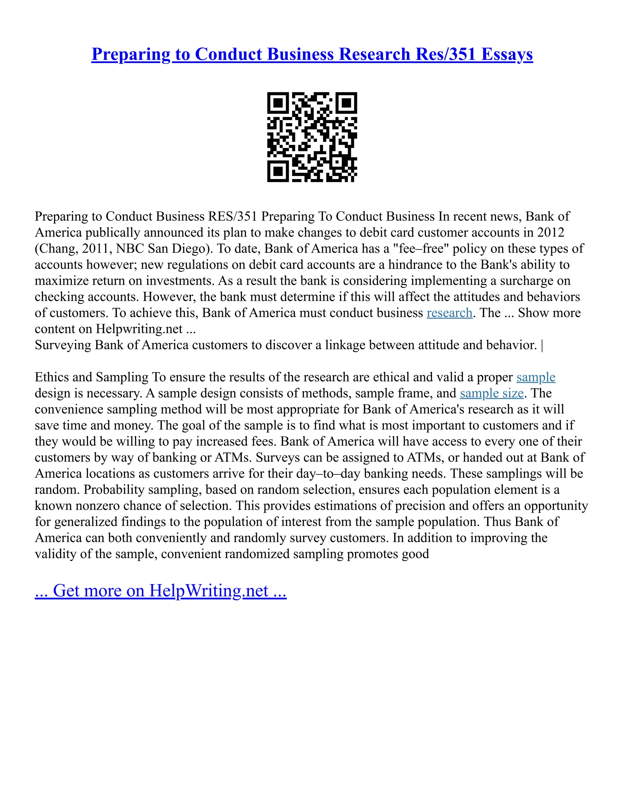 Preparing to Conduct Business Research Res/351 Essays
Preparing to Conduct Business RES/351 Preparing To Conduct Business In recent news, Bank of
America publically announced its plan to make changes to debit card customer accounts in 2012
(Chang, 2011, NBC San Diego). To date, Bank of America has a "fee–free" policy on these types of
accounts however; new regulations on debit card accounts are a hindrance to the Bank's ability to
maximize return on investments. As a result the bank is considering implementing a surcharge on
checking accounts. However, the bank must determine if this will affect the attitudes and behaviors
of customers. To achieve this, Bank of America must conduct business research. The ... Show more
content on Helpwriting.net ...
Surveying Bank of America customers to discover a linkage between attitude and behavior. |
Ethics and Sampling To ensure the results of the research are ethical and valid a proper sample
design is necessary. A sample design consists of methods, sample frame, and sample size. The
convenience sampling method will be most appropriate for Bank of America's research as it will
save time and money. The goal of the sample is to find what is most important to customers and if
they would be willing to pay increased fees. Bank of America will have access to every one of their
customers by way of banking or ATMs. Surveys can be assigned to ATMs, or handed out at Bank of
America locations as customers arrive for their day–to–day banking needs. These samplings will be
random. Probability sampling, based on random selection, ensures each population element is a
known nonzero chance of selection. This provides estimations of precision and offers an opportunity
for generalized findings to the population of interest from the sample population. Thus Bank of
America can both conveniently and randomly survey customers. In addition to improving the
validity of the sample, convenient randomized sampling promotes good
... Get more on HelpWriting.net ...
 