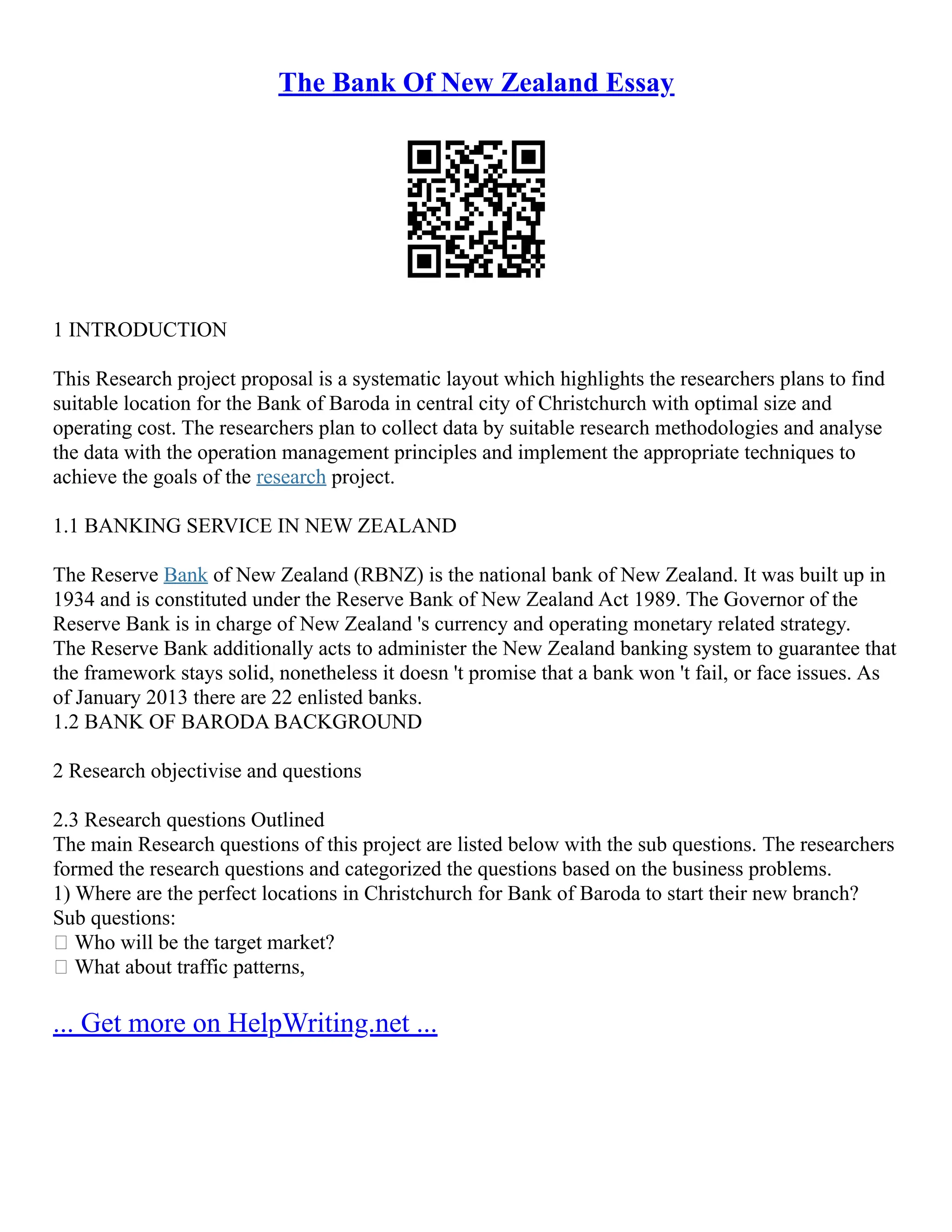 The Bank Of New Zealand Essay
1 INTRODUCTION
This Research project proposal is a systematic layout which highlights the researchers plans to find
suitable location for the Bank of Baroda in central city of Christchurch with optimal size and
operating cost. The researchers plan to collect data by suitable research methodologies and analyse
the data with the operation management principles and implement the appropriate techniques to
achieve the goals of the research project.
1.1 BANKING SERVICE IN NEW ZEALAND
The Reserve Bank of New Zealand (RBNZ) is the national bank of New Zealand. It was built up in
1934 and is constituted under the Reserve Bank of New Zealand Act 1989. The Governor of the
Reserve Bank is in charge of New Zealand 's currency and operating monetary related strategy.
The Reserve Bank additionally acts to administer the New Zealand banking system to guarantee that
the framework stays solid, nonetheless it doesn 't promise that a bank won 't fail, or face issues. As
of January 2013 there are 22 enlisted banks.
1.2 BANK OF BARODA BACKGROUND
2 Research objectivise and questions
2.3 Research questions Outlined
The main Research questions of this project are listed below with the sub questions. The researchers
formed the research questions and categorized the questions based on the business problems.
1) Where are the perfect locations in Christchurch for Bank of Baroda to start their new branch?
Sub questions:
 Who will be the target market?
 What about traffic patterns,
... Get more on HelpWriting.net ...
 