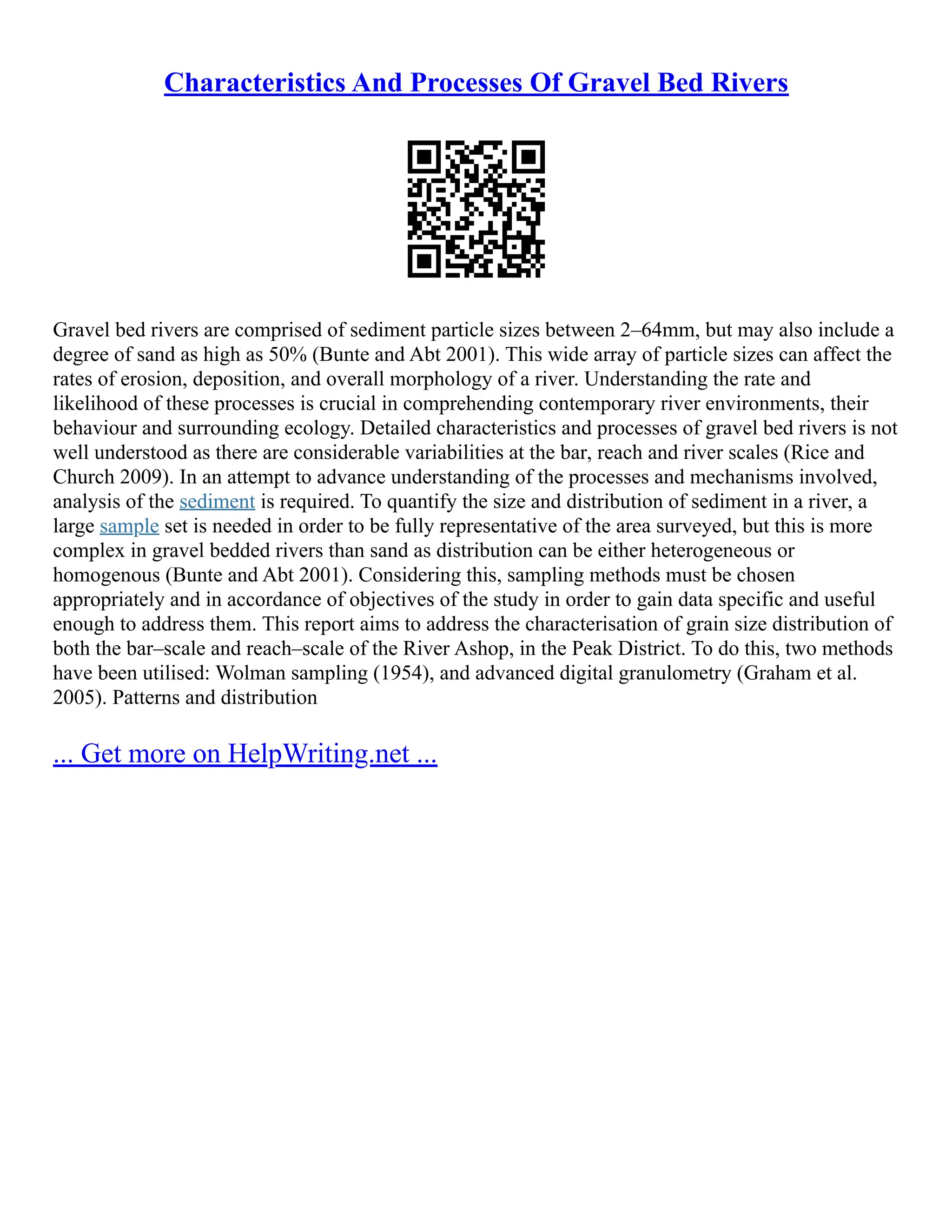 Characteristics And Processes Of Gravel Bed Rivers
Gravel bed rivers are comprised of sediment particle sizes between 2–64mm, but may also include a
degree of sand as high as 50% (Bunte and Abt 2001). This wide array of particle sizes can affect the
rates of erosion, deposition, and overall morphology of a river. Understanding the rate and
likelihood of these processes is crucial in comprehending contemporary river environments, their
behaviour and surrounding ecology. Detailed characteristics and processes of gravel bed rivers is not
well understood as there are considerable variabilities at the bar, reach and river scales (Rice and
Church 2009). In an attempt to advance understanding of the processes and mechanisms involved,
analysis of the sediment is required. To quantify the size and distribution of sediment in a river, a
large sample set is needed in order to be fully representative of the area surveyed, but this is more
complex in gravel bedded rivers than sand as distribution can be either heterogeneous or
homogenous (Bunte and Abt 2001). Considering this, sampling methods must be chosen
appropriately and in accordance of objectives of the study in order to gain data specific and useful
enough to address them. This report aims to address the characterisation of grain size distribution of
both the bar–scale and reach–scale of the River Ashop, in the Peak District. To do this, two methods
have been utilised: Wolman sampling (1954), and advanced digital granulometry (Graham et al.
2005). Patterns and distribution
... Get more on HelpWriting.net ...
 