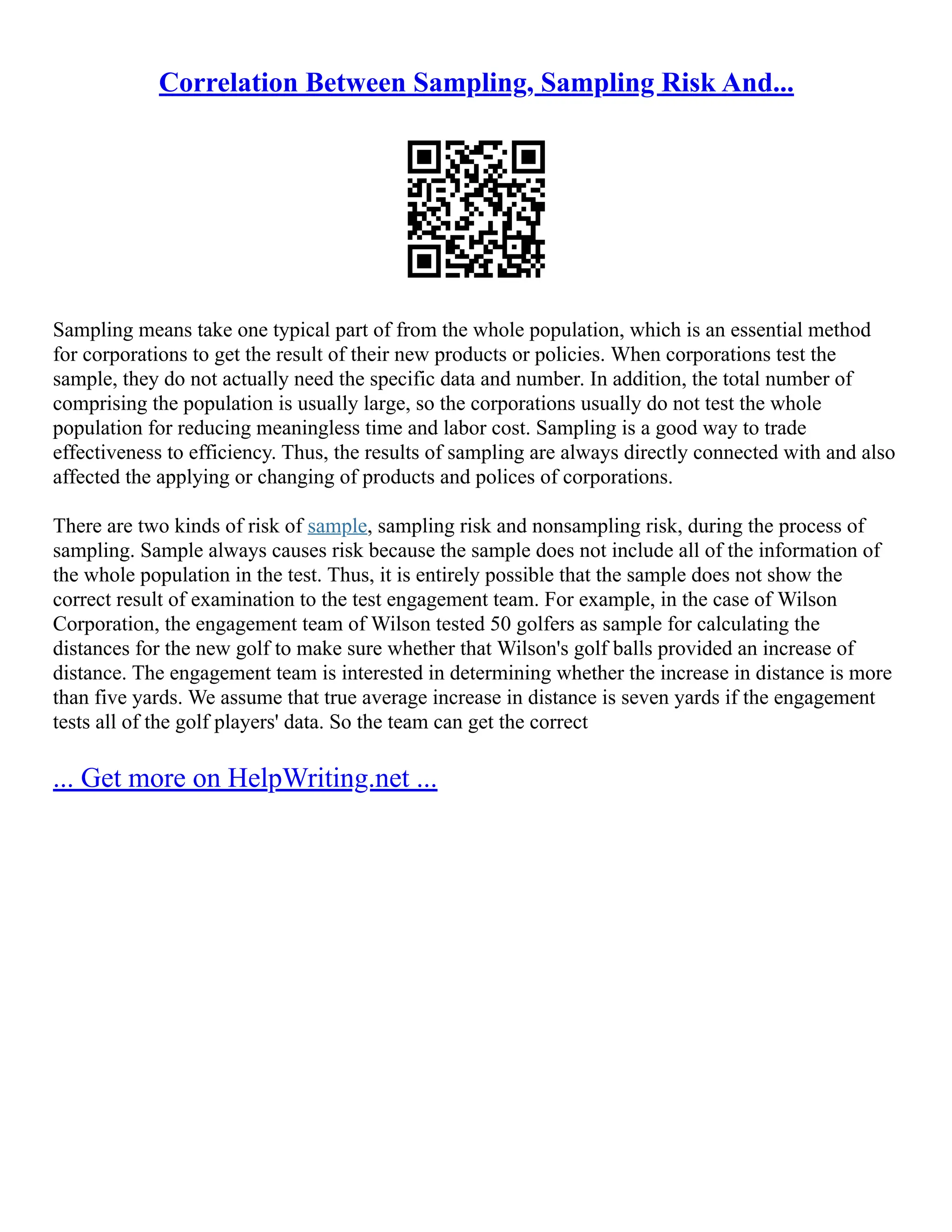 Correlation Between Sampling, Sampling Risk And...
Sampling means take one typical part of from the whole population, which is an essential method
for corporations to get the result of their new products or policies. When corporations test the
sample, they do not actually need the specific data and number. In addition, the total number of
comprising the population is usually large, so the corporations usually do not test the whole
population for reducing meaningless time and labor cost. Sampling is a good way to trade
effectiveness to efficiency. Thus, the results of sampling are always directly connected with and also
affected the applying or changing of products and polices of corporations.
There are two kinds of risk of sample, sampling risk and nonsampling risk, during the process of
sampling. Sample always causes risk because the sample does not include all of the information of
the whole population in the test. Thus, it is entirely possible that the sample does not show the
correct result of examination to the test engagement team. For example, in the case of Wilson
Corporation, the engagement team of Wilson tested 50 golfers as sample for calculating the
distances for the new golf to make sure whether that Wilson's golf balls provided an increase of
distance. The engagement team is interested in determining whether the increase in distance is more
than five yards. We assume that true average increase in distance is seven yards if the engagement
tests all of the golf players' data. So the team can get the correct
... Get more on HelpWriting.net ...
 