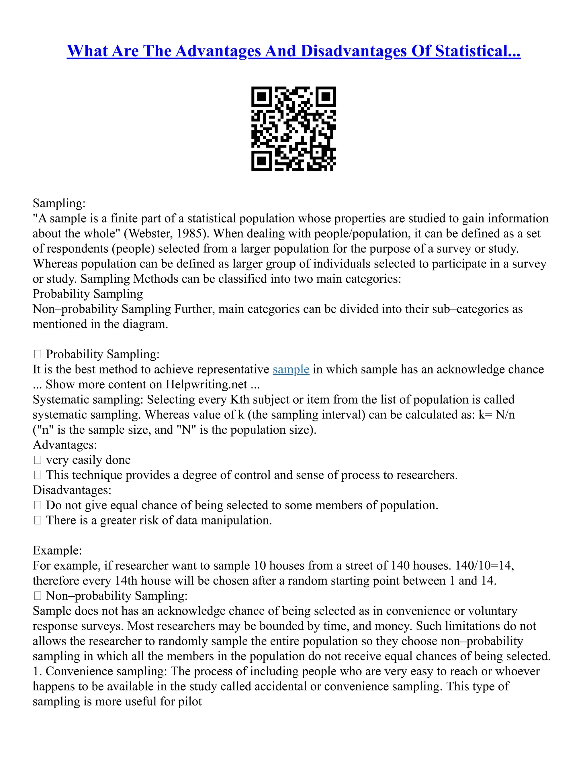 What Are The Advantages And Disadvantages Of Statistical...
Sampling:
"A sample is a finite part of a statistical population whose properties are studied to gain information
about the whole" (Webster, 1985). When dealing with people/population, it can be defined as a set
of respondents (people) selected from a larger population for the purpose of a survey or study.
Whereas population can be defined as larger group of individuals selected to participate in a survey
or study. Sampling Methods can be classified into two main categories:
Probability Sampling
Non–probability Sampling Further, main categories can be divided into their sub–categories as
mentioned in the diagram.
 Probability Sampling:
It is the best method to achieve representative sample in which sample has an acknowledge chance
... Show more content on Helpwriting.net ...
Systematic sampling: Selecting every Kth subject or item from the list of population is called
systematic sampling. Whereas value of k (the sampling interval) can be calculated as: k= N/n
("n" is the sample size, and "N" is the population size).
Advantages:
 very easily done
 This technique provides a degree of control and sense of process to researchers.
Disadvantages:
 Do not give equal chance of being selected to some members of population.
 There is a greater risk of data manipulation.
Example:
For example, if researcher want to sample 10 houses from a street of 140 houses. 140/10=14,
therefore every 14th house will be chosen after a random starting point between 1 and 14.
 Non–probability Sampling:
Sample does not has an acknowledge chance of being selected as in convenience or voluntary
response surveys. Most researchers may be bounded by time, and money. Such limitations do not
allows the researcher to randomly sample the entire population so they choose non–probability
sampling in which all the members in the population do not receive equal chances of being selected.
1. Convenience sampling: The process of including people who are very easy to reach or whoever
happens to be available in the study called accidental or convenience sampling. This type of
sampling is more useful for pilot
 