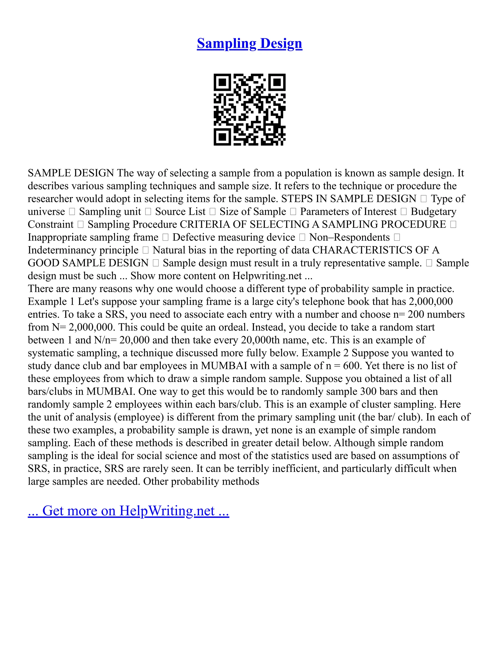 Sampling Design
SAMPLE DESIGN The way of selecting a sample from a population is known as sample design. It
describes various sampling techniques and sample size. It refers to the technique or procedure the
researcher would adopt in selecting items for the sample. STEPS IN SAMPLE DESIGN • Type of
universe • Sampling unit • Source List • Size of Sample • Parameters of Interest • Budgetary
Constraint • Sampling Procedure CRITERIA OF SELECTING A SAMPLING PROCEDURE •
Inappropriate sampling frame • Defective measuring device • Non–Respondents •
Indeterminancy principle • Natural bias in the reporting of data CHARACTERISTICS OF A
GOOD SAMPLE DESIGN • Sample design must result in a truly representative sample. • Sample
design must be such ... Show more content on Helpwriting.net ...
There are many reasons why one would choose a different type of probability sample in practice.
Example 1 Let's suppose your sampling frame is a large city's telephone book that has 2,000,000
entries. To take a SRS, you need to associate each entry with a number and choose n= 200 numbers
from N= 2,000,000. This could be quite an ordeal. Instead, you decide to take a random start
between 1 and N/n= 20,000 and then take every 20,000th name, etc. This is an example of
systematic sampling, a technique discussed more fully below. Example 2 Suppose you wanted to
study dance club and bar employees in MUMBAI with a sample of n = 600. Yet there is no list of
these employees from which to draw a simple random sample. Suppose you obtained a list of all
bars/clubs in MUMBAI. One way to get this would be to randomly sample 300 bars and then
randomly sample 2 employees within each bars/club. This is an example of cluster sampling. Here
the unit of analysis (employee) is different from the primary sampling unit (the bar/ club). In each of
these two examples, a probability sample is drawn, yet none is an example of simple random
sampling. Each of these methods is described in greater detail below. Although simple random
sampling is the ideal for social science and most of the statistics used are based on assumptions of
SRS, in practice, SRS are rarely seen. It can be terribly inefficient, and particularly difficult when
large samples are needed. Other probability methods
... Get more on HelpWriting.net ...
 
