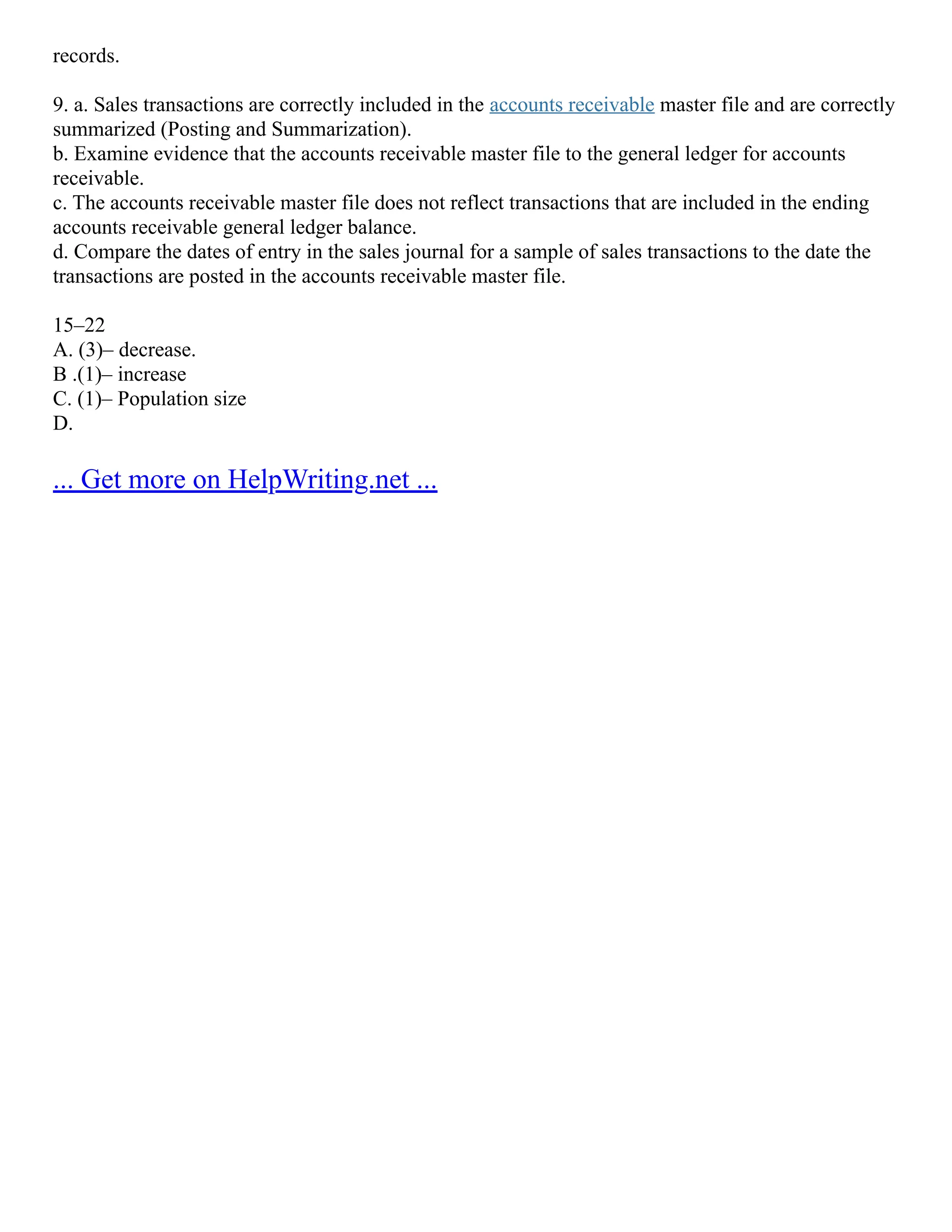 records.
9. a. Sales transactions are correctly included in the accounts receivable master file and are correctly
summarized (Posting and Summarization).
b. Examine evidence that the accounts receivable master file to the general ledger for accounts
receivable.
c. The accounts receivable master file does not reflect transactions that are included in the ending
accounts receivable general ledger balance.
d. Compare the dates of entry in the sales journal for a sample of sales transactions to the date the
transactions are posted in the accounts receivable master file.
15–22
A. (3)– decrease.
B .(1)– increase
C. (1)– Population size
D.
... Get more on HelpWriting.net ...
 
