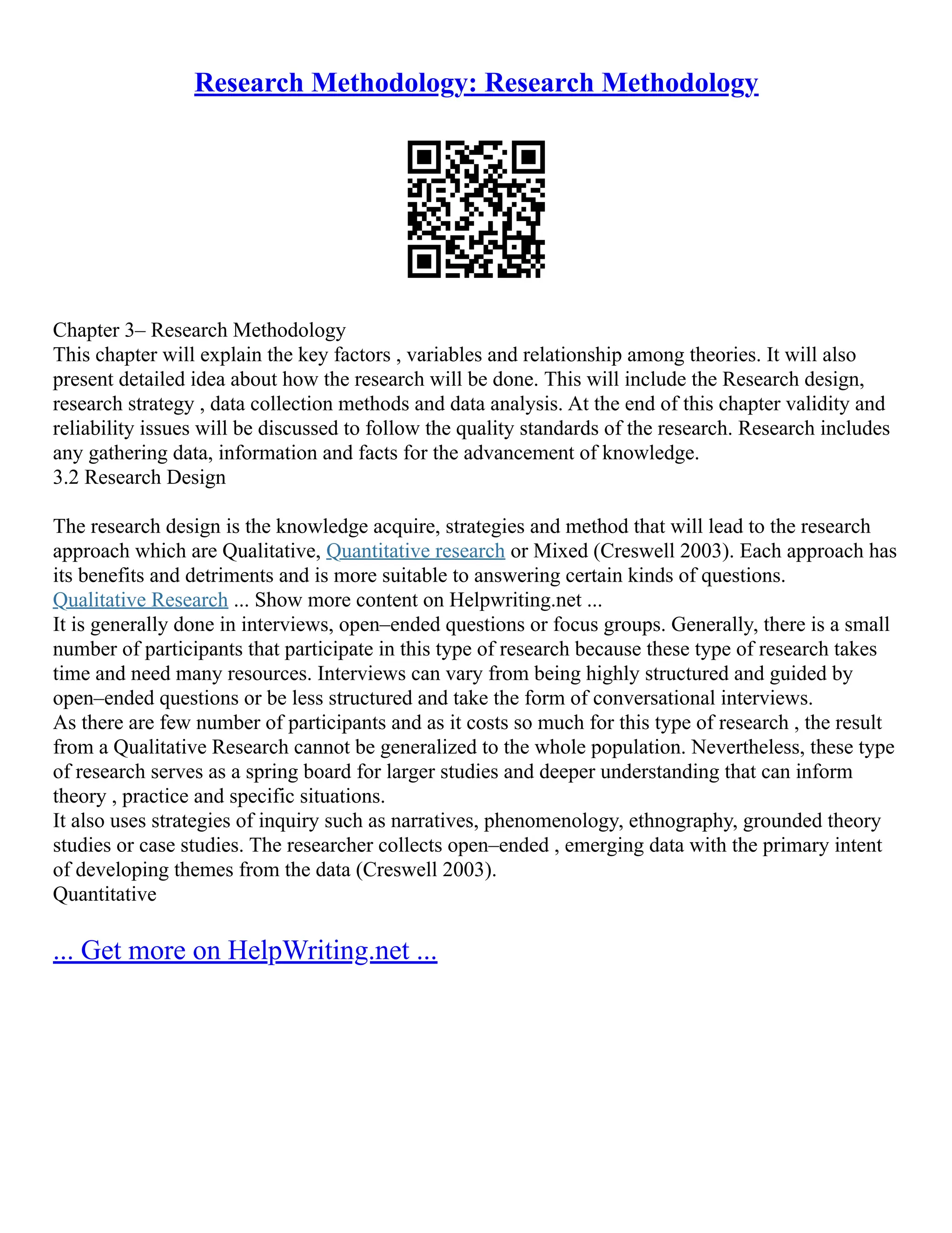Research Methodology: Research Methodology
Chapter 3– Research Methodology
This chapter will explain the key factors , variables and relationship among theories. It will also
present detailed idea about how the research will be done. This will include the Research design,
research strategy , data collection methods and data analysis. At the end of this chapter validity and
reliability issues will be discussed to follow the quality standards of the research. Research includes
any gathering data, information and facts for the advancement of knowledge.
3.2 Research Design
The research design is the knowledge acquire, strategies and method that will lead to the research
approach which are Qualitative, Quantitative research or Mixed (Creswell 2003). Each approach has
its benefits and detriments and is more suitable to answering certain kinds of questions.
Qualitative Research ... Show more content on Helpwriting.net ...
It is generally done in interviews, open–ended questions or focus groups. Generally, there is a small
number of participants that participate in this type of research because these type of research takes
time and need many resources. Interviews can vary from being highly structured and guided by
open–ended questions or be less structured and take the form of conversational interviews.
As there are few number of participants and as it costs so much for this type of research , the result
from a Qualitative Research cannot be generalized to the whole population. Nevertheless, these type
of research serves as a spring board for larger studies and deeper understanding that can inform
theory , practice and specific situations.
It also uses strategies of inquiry such as narratives, phenomenology, ethnography, grounded theory
studies or case studies. The researcher collects open–ended , emerging data with the primary intent
of developing themes from the data (Creswell 2003).
Quantitative
... Get more on HelpWriting.net ...
 