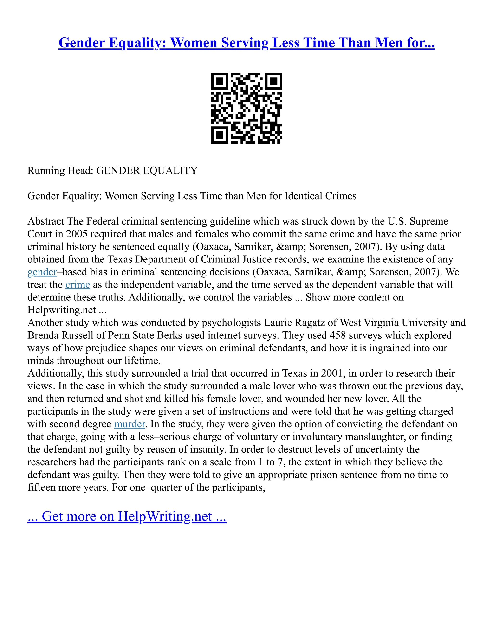 Gender Equality: Women Serving Less Time Than Men for...
Running Head: GENDER EQUALITY
Gender Equality: Women Serving Less Time than Men for Identical Crimes
Abstract The Federal criminal sentencing guideline which was struck down by the U.S. Supreme
Court in 2005 required that males and females who commit the same crime and have the same prior
criminal history be sentenced equally (Oaxaca, Sarnikar, &amp; Sorensen, 2007). By using data
obtained from the Texas Department of Criminal Justice records, we examine the existence of any
gender–based bias in criminal sentencing decisions (Oaxaca, Sarnikar, &amp; Sorensen, 2007). We
treat the crime as the independent variable, and the time served as the dependent variable that will
determine these truths. Additionally, we control the variables ... Show more content on
Helpwriting.net ...
Another study which was conducted by psychologists Laurie Ragatz of West Virginia University and
Brenda Russell of Penn State Berks used internet surveys. They used 458 surveys which explored
ways of how prejudice shapes our views on criminal defendants, and how it is ingrained into our
minds throughout our lifetime.
Additionally, this study surrounded a trial that occurred in Texas in 2001, in order to research their
views. In the case in which the study surrounded a male lover who was thrown out the previous day,
and then returned and shot and killed his female lover, and wounded her new lover. All the
participants in the study were given a set of instructions and were told that he was getting charged
with second degree murder. In the study, they were given the option of convicting the defendant on
that charge, going with a less–serious charge of voluntary or involuntary manslaughter, or finding
the defendant not guilty by reason of insanity. In order to destruct levels of uncertainty the
researchers had the participants rank on a scale from 1 to 7, the extent in which they believe the
defendant was guilty. Then they were told to give an appropriate prison sentence from no time to
fifteen more years. For one–quarter of the participants,
... Get more on HelpWriting.net ...
 