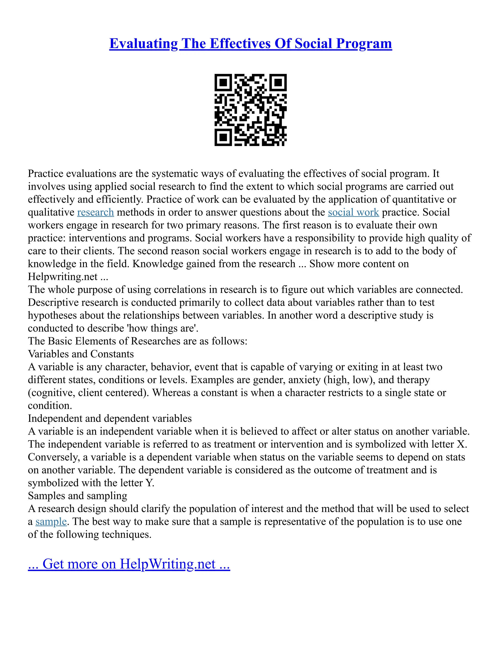 Evaluating The Effectives Of Social Program
Practice evaluations are the systematic ways of evaluating the effectives of social program. It
involves using applied social research to find the extent to which social programs are carried out
effectively and efficiently. Practice of work can be evaluated by the application of quantitative or
qualitative research methods in order to answer questions about the social work practice. Social
workers engage in research for two primary reasons. The first reason is to evaluate their own
practice: interventions and programs. Social workers have a responsibility to provide high quality of
care to their clients. The second reason social workers engage in research is to add to the body of
knowledge in the field. Knowledge gained from the research ... Show more content on
Helpwriting.net ...
The whole purpose of using correlations in research is to figure out which variables are connected.
Descriptive research is conducted primarily to collect data about variables rather than to test
hypotheses about the relationships between variables. In another word a descriptive study is
conducted to describe 'how things are'.
The Basic Elements of Researches are as follows:
Variables and Constants
A variable is any character, behavior, event that is capable of varying or exiting in at least two
different states, conditions or levels. Examples are gender, anxiety (high, low), and therapy
(cognitive, client centered). Whereas a constant is when a character restricts to a single state or
condition.
Independent and dependent variables
A variable is an independent variable when it is believed to affect or alter status on another variable.
The independent variable is referred to as treatment or intervention and is symbolized with letter X.
Conversely, a variable is a dependent variable when status on the variable seems to depend on stats
on another variable. The dependent variable is considered as the outcome of treatment and is
symbolized with the letter Y.
Samples and sampling
A research design should clarify the population of interest and the method that will be used to select
a sample. The best way to make sure that a sample is representative of the population is to use one
of the following techniques.
... Get more on HelpWriting.net ...
 